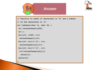 // Function to check if characters in "b" are a subset// of the characters in "a“int isSubset(char *a, char *b) { int letterPresent[256]; int i; for(i=0; i<256; i++)letterPresent[i]=0; for(i=0; a[i]!='\0'; i++)letterPresent[a[i]]++; for(i=0; b[i]!='\0'; i++)  if(!letterPresent[b[i]])   return(1); return(0);}