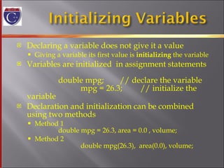 Declaring a variable does not give it a value Giving a variable its first value is  initializing  the variable Variables are initialized  in assignment statements double mpg;  // declare the variable   mpg = 26.3;  // initialize the variable Declaration and initialization can be combined using two methods Method 1 double mpg = 26.3, area = 0.0 , volume; Method 2   double mpg(26.3),  area(0.0), volume; 