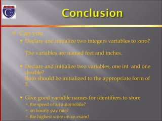 Can you Declare and initialize two integers variables to zero?  The variables are named feet and inches. Declare and initialize two variables, one int  and one double? Both should be initialized to the appropriate form of 5. Give good variable names for identifiers to store the speed of an automobile? an hourly pay rate? the highest score on an exam? 