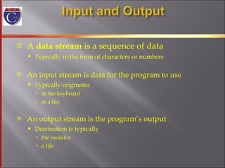 A  data stream  is a sequence of data Typically in the form of characters or numbers An input stream is data for the program to use Typically originates at the keyboard at a file An output stream is the program’s output Destination is typically  the monitor a file 