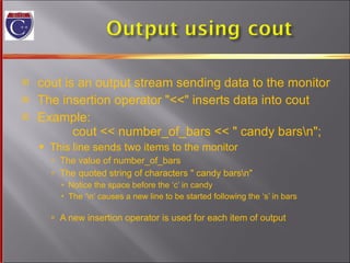 cout is an output stream sending data to the monitor The insertion operator "<<" inserts data into cout Example:   cout << number_of_bars << " candy bars\n"; This line sends two items to the monitor The value of number_of_bars The quoted string of characters " candy bars\n" Notice the space before the ‘c’ in candy The ‘\n’ causes a new line to be started following the ‘s’ in bars A new insertion operator is used for each item of output 