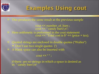 This produces the same result as the previous sample    cout << number_of_bars ;   cout << " candy bars\n"; Here arithmetic is performed in the cout statement   cout << "Total cost is $" << (price + tax); Quoted strings are enclosed in double quotes ("Walter") Don’t use two single quotes  (') A blank space can also be inserted with      cout << " " ; if there  are no strings in which a space is desired as  in  " candy bars\n "  