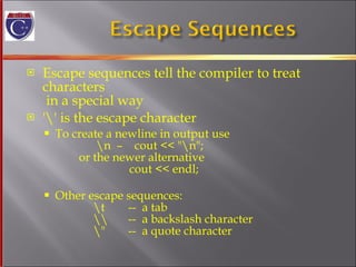 Escape sequences tell the compiler to treat characters  in a special way '\' is the escape character To create a newline in output use    \n  –  cout << "\n";   or the newer alternative   cout << endl; Other escape sequences:   \t  --  a tab   \\  --  a backslash character   \"  --  a quote character 