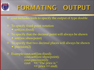 cout includes tools to specify the output of type double To specify fixed point notation setf(ios::fixed)  To specify that the decimal point will always be shown  setf(ios::showpoint) To specify that two decimal places will always be shown  precision(2) Example: cout . setf(ios::fixed); cout . setf(ios::showpoint); cout . precision(2); cout  << "The price is "  << price << endl; 