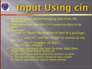 cin is an input stream bringing data from the keyboard The extraction operator (>>) removes data to be used Example: cout << "Enter the number of bars in a package\n";   cout << " and the weight in ounces of one bar.\n";   cin >> number_of_bars;   cin >> one_weight; This code prompts the user to enter data then reads two data items from cin The first value read is stored in number_of_bars The second value read is stored in one_weight Data is separated by spaces when entered 