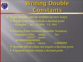 Type double can be written in two ways Simple form must include a decimal point Examples:  34.1  23.0034  1.0  89.9 Floating Point Notation (Scientific Notation) Examples: 3.41e1  means  34.1   3.67e17  means  367000000000000000.0   5.89e-6 means 0.00000589 Number left of e does not require a decimal point Exponent cannot contain a decimal point 