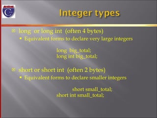 long  or long int  (often 4 bytes) Equivalent forms to declare very large integers long  big_total; long int big_total; short or short int  (often 2 bytes) Equivalent forms to declare smaller integers   short small_total;   short int small_total; 