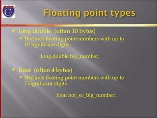 long double  (often 10 bytes)  Declares floating point numbers with up to  19 significant digits long double big_number; float  (often 4 bytes) Declares floating point numbers with up to  7 significant digits   float not_so_big_number; 