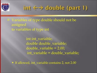 Variables of type double should not be assigned to variables of type int    int int_variable;    double double_variable;    double_variable = 2.00;     int_variable = double_variable; If allowed, int_variable contains 2, not 2.00 