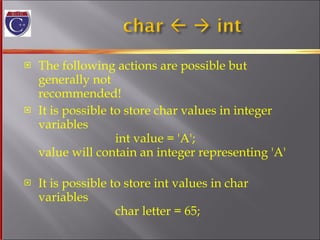 The following actions are possible but generally not  recommended! It is possible to store char values in integer variables   int value = 'A'; value will contain an integer representing 'A' It is possible to store int values in char variables   char letter = 65; 