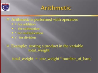 Arithmetic is performed with operators +  for addition -  for subtraction *  for multiplication /  for division Example:  storing a product in the variable   total_weight  total_weight  =  one_weight * number_of_bars; 