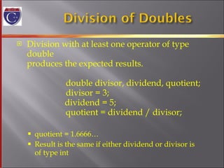 Division with at least one operator of type double produces the expected results.   double divisor, dividend, quotient;   divisor = 3;     dividend = 5;   quotient = dividend / divisor; quotient = 1.6666…  Result is the same if either dividend or divisor is  of type int 