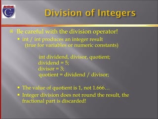 Be careful with the division operator! int / int produces an integer result   (true for variables or numeric constants)   int dividend, divisor, quotient;   dividend = 5;   divisor = 3;   quotient = dividend / divisor;   The value of quotient is 1, not 1.666… Integer division does not round the result, the  fractional part is discarded! 