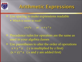 Use spacing to make expressions readable Which is easier to read?   x+y*z  or  x + y * z  Precedence rules for operators are the same as  used in your algebra classes Use parentheses to alter the order of operations   x + y * z  ( y is multiplied by z first)  (x + y) * z  ( x and y are added first) 