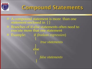 A compound statement is more  than one  statement enclosed in  { }  Branches of if-else statements often need to  execute more that one statement Example:  if ( boolean expression )   {   true statements   }   else   { false statements   } 