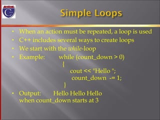 When an action must be repeated, a loop is used C++ includes several ways to create loops We start with the  while- loop Example:  while (count_down > 0)   {   cout << "Hello ";   count_down  -= 1;   }  Output:  Hello Hello Hello  when count_down starts at 3 