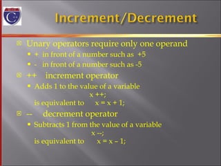 Unary operators require only one operand +  in front of a number such as  +5 -  in front of a number such as -5 ++  increment operator Adds 1 to the value of a variable   x ++;  is equivalent to  x = x + 1; --  decrement operator Subtracts 1 from the value of a variable   x --; is equivalent to  x = x – 1; 