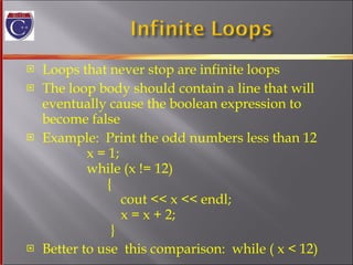 Loops that never stop are infinite loops The loop body should contain a line that will eventually cause the boolean expression to  become false Example:  Print the odd numbers less than 12   x = 1;   while (x != 12)   {    cout << x << endl;   x = x + 2;   } Better to use  this comparison:  while ( x < 12) 
