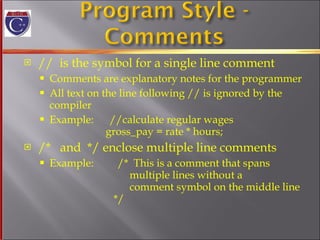 //  is the symbol for a single line comment Comments are explanatory notes for the programmer All text on the line following // is ignored by the  compiler Example:  //calculate regular wages   gross_pay = rate * hours; /*  and  */ enclose multiple line comments Example:  /*  This is a comment that spans   multiple lines without a    comment symbol on the middle line   */ 