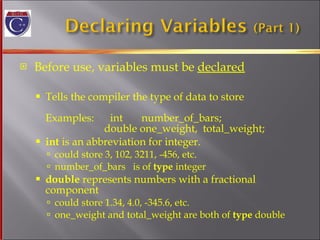 Before use, variables must be  declared Tells the compiler the type of data to store Examples:  int  number_of_bars;   double one_weight,  total_weight; int  is an abbreviation for integer. could store 3, 102, 3211, -456, etc.  number_of_bars  is of  type  integer  double  represents numbers with a fractional  component could store 1.34, 4.0, -345.6, etc.  one_weight and total_weight are both of  type  double 