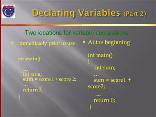 Immediately prior to use  int main() {   …     int sum;   sum = score1 + score 2;   …   return 0; } At the beginning  int main() {   int sum;   …     sum = score1 + score2; …   return 0;  } Two locations for variable declarations 