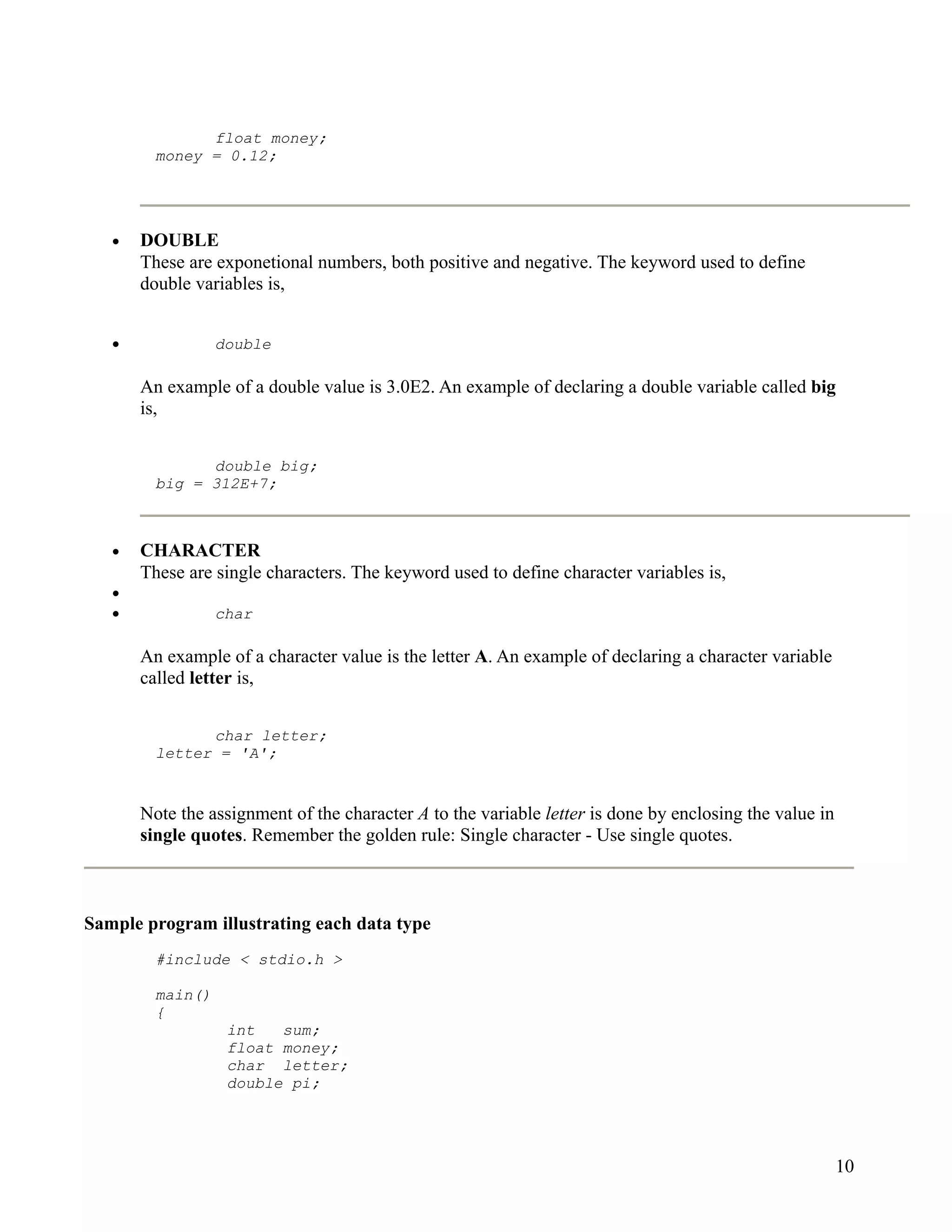float money;
         money = 0.12;




   •   DOUBLE
       These are exponetional numbers, both positive and negative. The keyword used to define
       double variables is,


   •              double

       An example of a double value is 3.0E2. An example of declaring a double variable called big
       is,


               double big;
         big = 312E+7;



   •   CHARACTER
       These are single characters. The keyword used to define character variables is,
   •
   •              char

       An example of a character value is the letter A. An example of declaring a character variable
       called letter is,


               char letter;
         letter = 'A';


       Note the assignment of the character A to the variable letter is done by enclosing the value in
       single quotes. Remember the golden rule: Single character - Use single quotes.



Sample program illustrating each data type
         #include < stdio.h >

         main()
         {
                   int   sum;
                   float money;
                   char letter;
                   double pi;




                                                                                                         10
 
