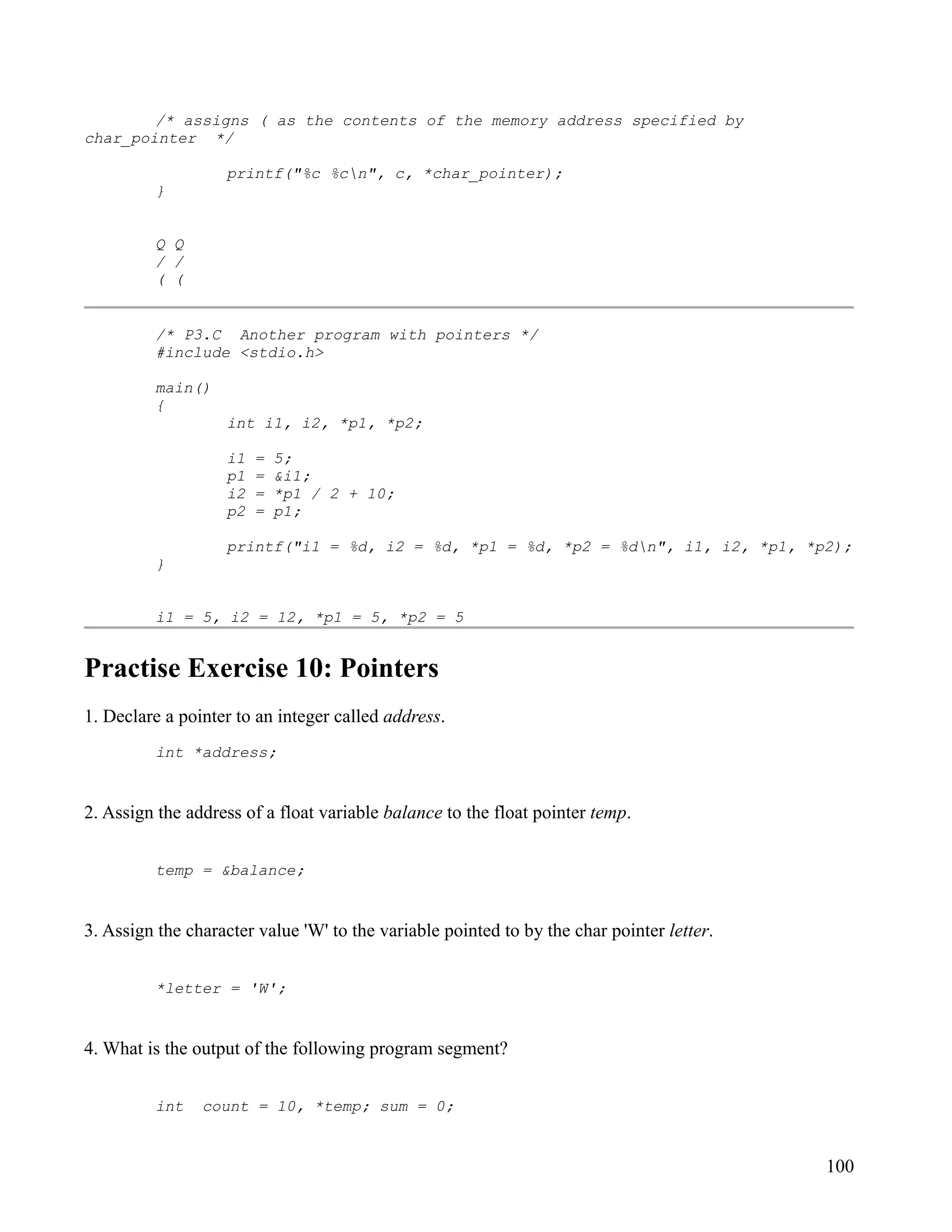 /* assigns ( as the contents of the memory address specified by
char_pointer */

                   printf("%c %cn", c, *char_pointer);
         }


         Q Q
         / /
         ( (


         /* P3.C Another program with pointers */
         #include <stdio.h>

         main()
         {
                   int i1, i2, *p1, *p2;

                   i1   =   5;
                   p1   =   &i1;
                   i2   =   *p1 / 2 + 10;
                   p2   =   p1;

                   printf("i1 = %d, i2 = %d, *p1 = %d, *p2 = %dn", i1, i2, *p1, *p2);
         }


         i1 = 5, i2 = 12, *p1 = 5, *p2 = 5


Practise Exercise 10: Pointers
1. Declare a pointer to an integer called address.
         int *address;


2. Assign the address of a float variable balance to the float pointer temp.


         temp = &balance;


3. Assign the character value 'W' to the variable pointed to by the char pointer letter.


         *letter = 'W';


4. What is the output of the following program segment?


         int    count = 10, *temp; sum = 0;


                                                                                           100
 
