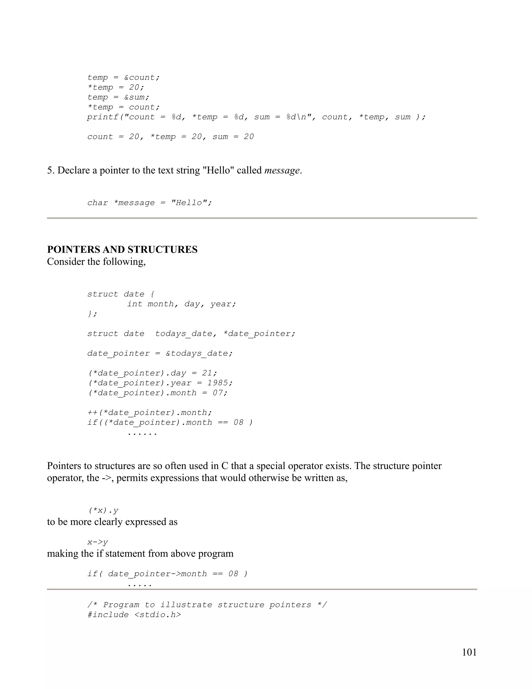 temp = &count;
         *temp = 20;
         temp = &sum;
         *temp = count;
         printf("count = %d, *temp = %d, sum = %dn", count, *temp, sum );

         count = 20, *temp = 20, sum = 20


5. Declare a pointer to the text string "Hello" called message.


         char *message = "Hello";




POINTERS AND STRUCTURES
Consider the following,


         struct date {
                 int month, day, year;
         };

         struct date      todays_date, *date_pointer;

         date_pointer = &todays_date;

         (*date_pointer).day = 21;
         (*date_pointer).year = 1985;
         (*date_pointer).month = 07;

         ++(*date_pointer).month;
         if((*date_pointer).month == 08 )
                 ......


Pointers to structures are so often used in C that a special operator exists. The structure pointer
operator, the ->, permits expressions that would otherwise be written as,


         (*x).y
to be more clearly expressed as
         x->y
making the if statement from above program
         if( date_pointer->month == 08 )
                 .....

         /* Program to illustrate structure pointers */
         #include <stdio.h>



                                                                                                      101
 