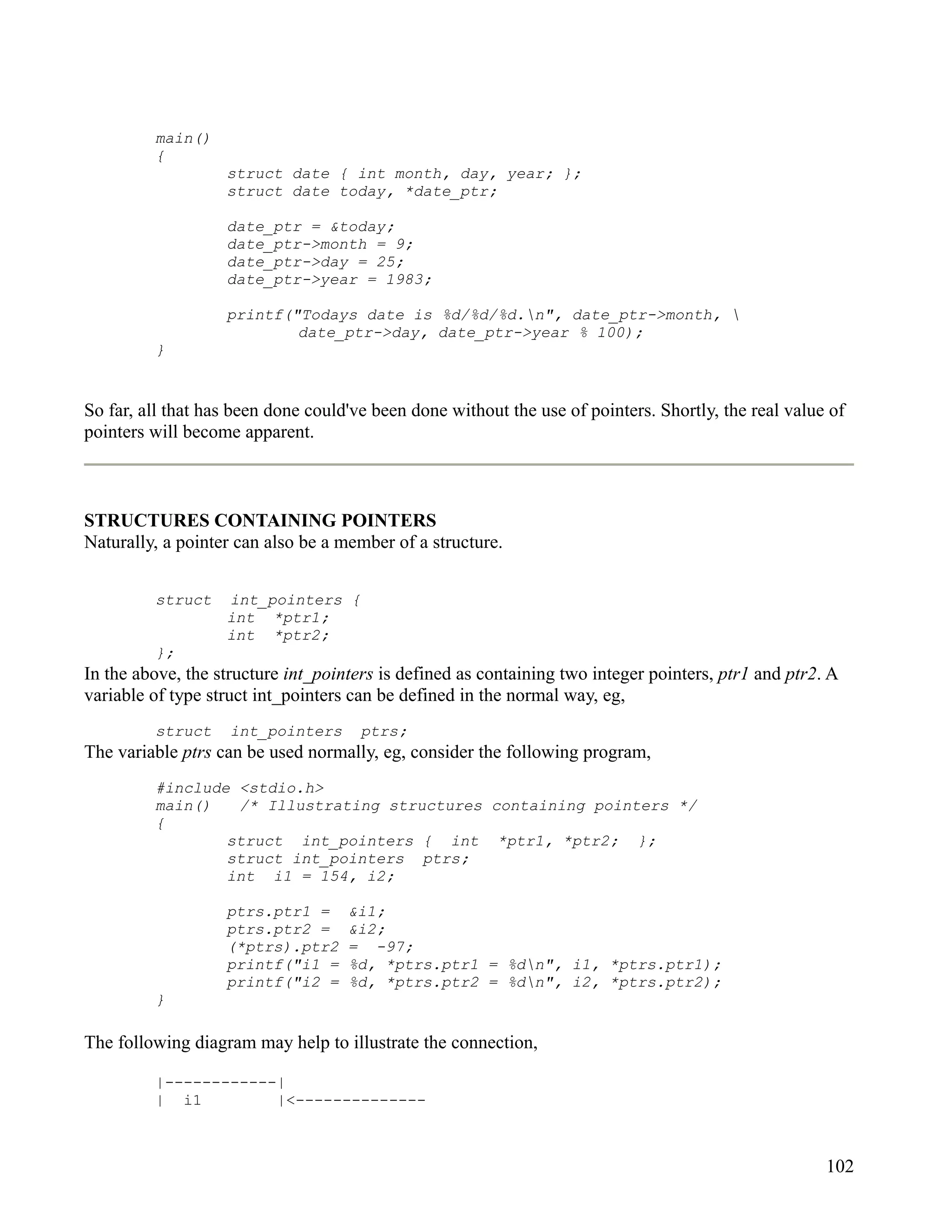 main()
         {
                   struct date { int month, day, year; };
                   struct date today, *date_ptr;

                   date_ptr = &today;
                   date_ptr->month = 9;
                   date_ptr->day = 25;
                   date_ptr->year = 1983;

                   printf("Todays date is %d/%d/%d.n", date_ptr->month, 
                           date_ptr->day, date_ptr->year % 100);
         }


So far, all that has been done could've been done without the use of pointers. Shortly, the real value of
pointers will become apparent.



STRUCTURES CONTAINING POINTERS
Naturally, a pointer can also be a member of a structure.


         struct    int_pointers {
                   int *ptr1;
                   int *ptr2;
         };
In the above, the structure int_pointers is defined as containing two integer pointers, ptr1 and ptr2. A
variable of type struct int_pointers can be defined in the normal way, eg,
         struct     int_pointers      ptrs;
The variable ptrs can be used normally, eg, consider the following program,
         #include <stdio.h>
         main()   /* Illustrating structures containing pointers */
         {
                 struct int_pointers { int *ptr1, *ptr2; };
                 struct int_pointers ptrs;
                 int i1 = 154, i2;

                   ptrs.ptr1 =      &i1;
                   ptrs.ptr2 =      &i2;
                   (*ptrs).ptr2     = -97;
                   printf("i1 =     %d, *ptrs.ptr1 = %dn", i1, *ptrs.ptr1);
                   printf("i2 =     %d, *ptrs.ptr2 = %dn", i2, *ptrs.ptr2);
         }

The following diagram may help to illustrate the connection,

         |------------|
         | i1         |<--------------



                                                                                                      102
 
