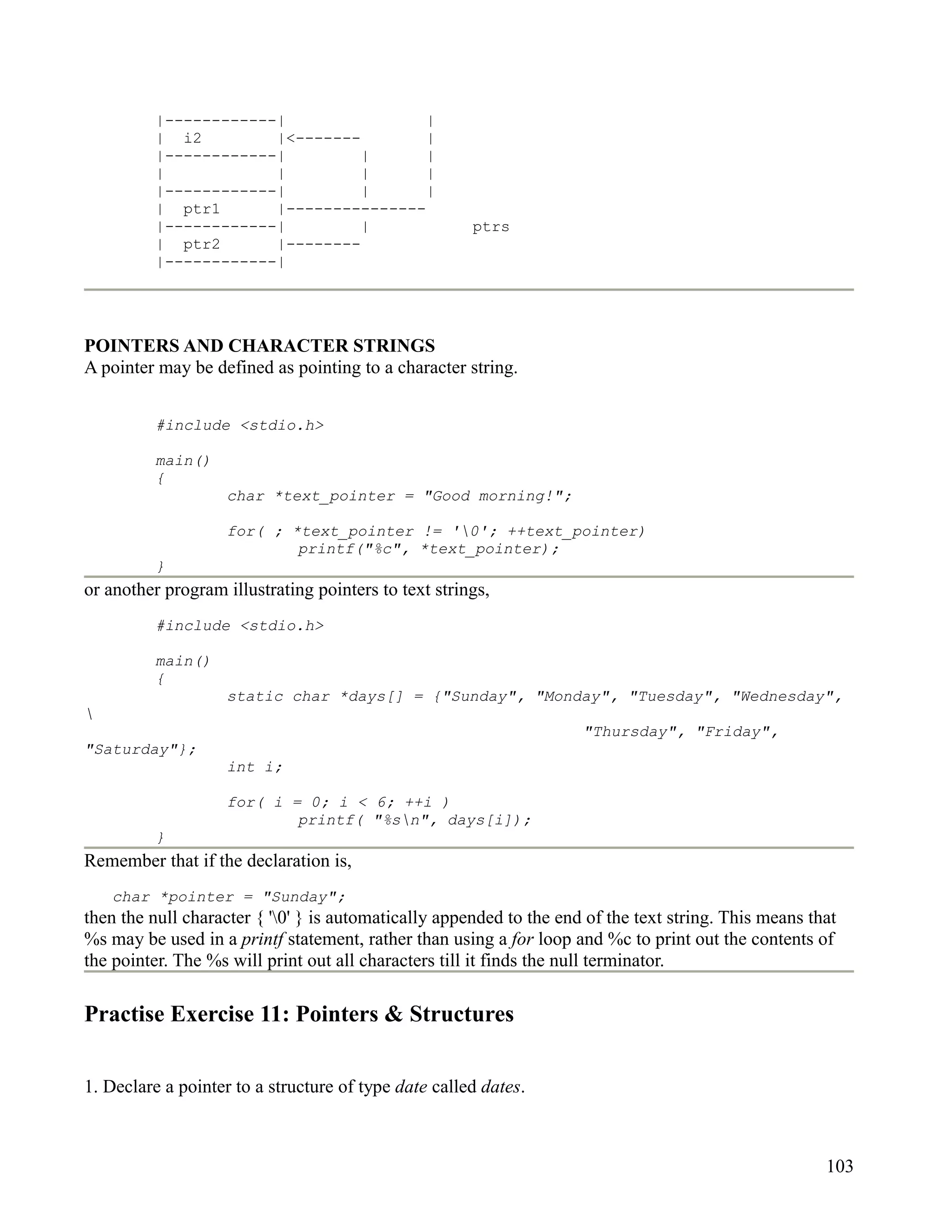 |------------|                |
          | i2         |<-------        |
          |------------|         |      |
          |            |         |      |
          |------------|         |      |
          | ptr1       |---------------
          |------------|         |                    ptrs
          | ptr2       |--------
          |------------|




POINTERS AND CHARACTER STRINGS
A pointer may be defined as pointing to a character string.


          #include <stdio.h>

          main()
          {
                    char *text_pointer = "Good morning!";

                    for( ; *text_pointer != '0'; ++text_pointer)
                            printf("%c", *text_pointer);
          }
or another program illustrating pointers to text strings,
          #include <stdio.h>

          main()
          {
                    static char *days[] = {"Sunday", "Monday", "Tuesday", "Wednesday",

                                                                     "Thursday", "Friday",
"Saturday"};
                    int i;

                    for( i = 0; i < 6; ++i )
                            printf( "%sn", days[i]);
          }
Remember that if the declaration is,
    char *pointer = "Sunday";
then the null character { '0' } is automatically appended to the end of the text string. This means that
%s may be used in a printf statement, rather than using a for loop and %c to print out the contents of
the pointer. The %s will print out all characters till it finds the null terminator.

Practise Exercise 11: Pointers & Structures


1. Declare a pointer to a structure of type date called dates.



                                                                                                       103
 