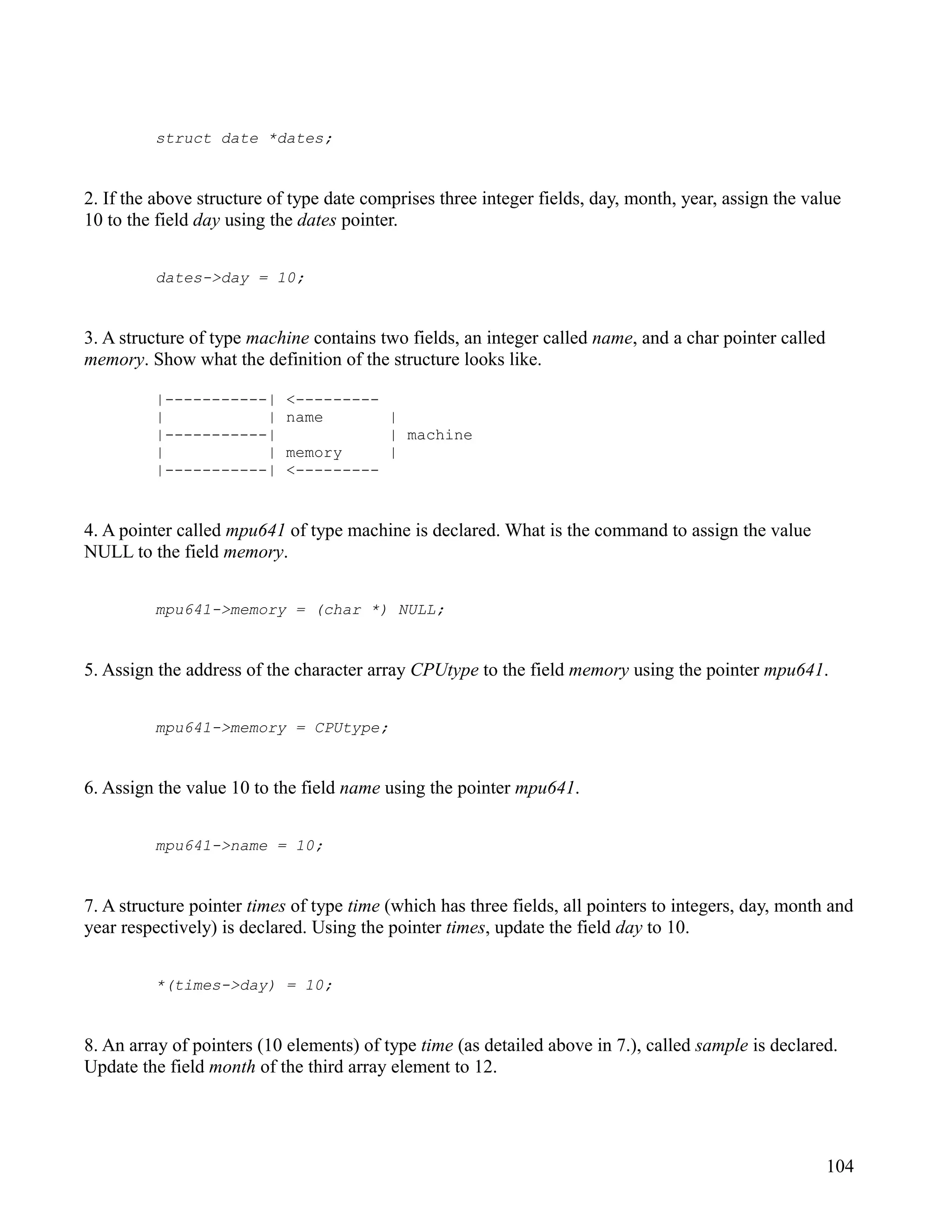 struct date *dates;


2. If the above structure of type date comprises three integer fields, day, month, year, assign the value
10 to the field day using the dates pointer.


         dates->day = 10;


3. A structure of type machine contains two fields, an integer called name, and a char pointer called
memory. Show what the definition of the structure looks like.

         |-----------|      <---------
         |           |      name       |
         |-----------|                 | machine
         |           |      memory     |
         |-----------|      <---------


4. A pointer called mpu641 of type machine is declared. What is the command to assign the value
NULL to the field memory.


         mpu641->memory = (char *) NULL;


5. Assign the address of the character array CPUtype to the field memory using the pointer mpu641.


         mpu641->memory = CPUtype;


6. Assign the value 10 to the field name using the pointer mpu641.


         mpu641->name = 10;


7. A structure pointer times of type time (which has three fields, all pointers to integers, day, month and
year respectively) is declared. Using the pointer times, update the field day to 10.


         *(times->day) = 10;


8. An array of pointers (10 elements) of type time (as detailed above in 7.), called sample is declared.
Update the field month of the third array element to 12.




                                                                                                        104
 