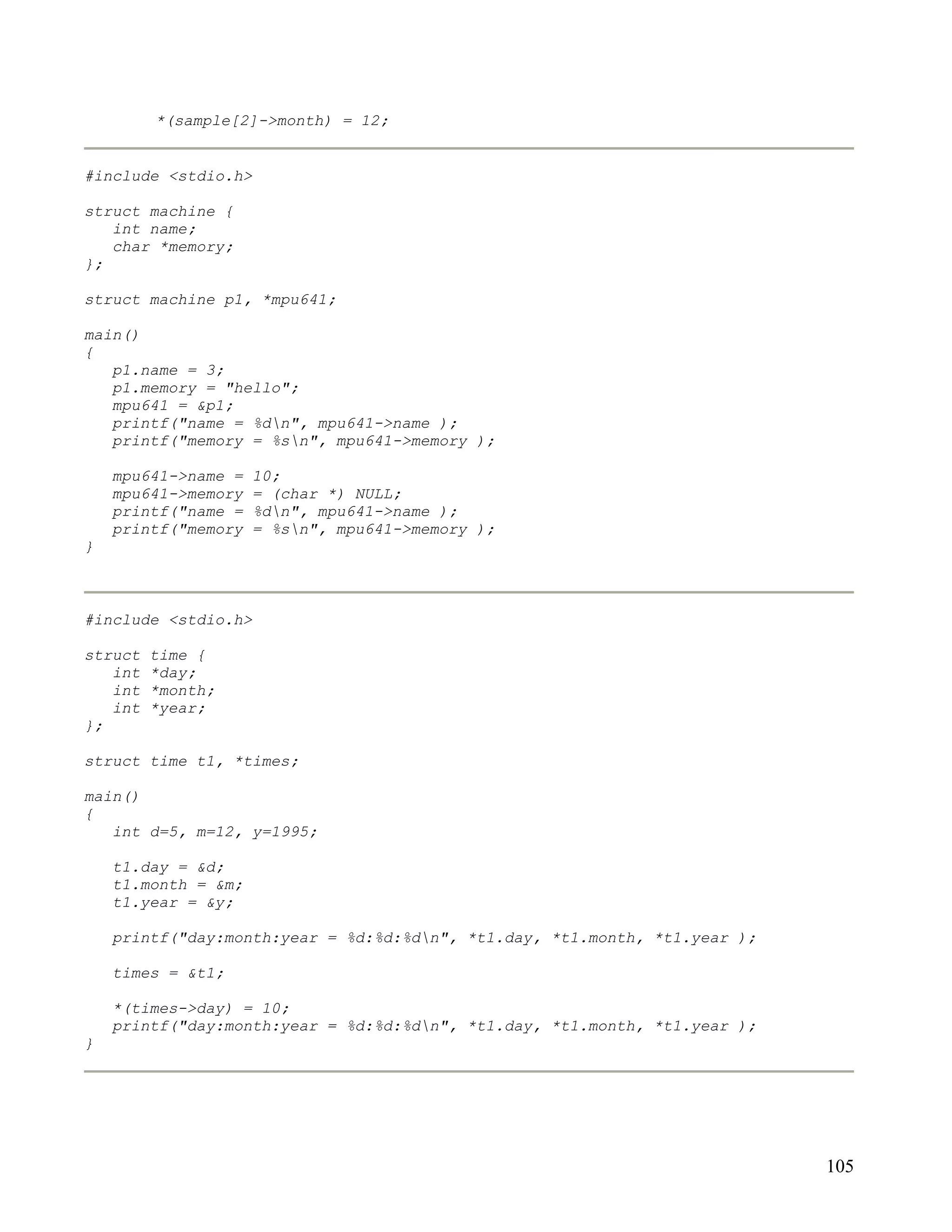 *(sample[2]->month) = 12;


#include <stdio.h>

struct machine {
   int name;
   char *memory;
};

struct machine p1, *mpu641;

main()
{
   p1.name = 3;
   p1.memory = "hello";
   mpu641 = &p1;
   printf("name = %dn", mpu641->name );
   printf("memory = %sn", mpu641->memory );

    mpu641->name =   10;
    mpu641->memory   = (char *) NULL;
    printf("name =   %dn", mpu641->name );
    printf("memory   = %sn", mpu641->memory );
}



#include <stdio.h>

struct   time {
   int   *day;
   int   *month;
   int   *year;
};

struct time t1, *times;

main()
{
   int d=5, m=12, y=1995;

    t1.day = &d;
    t1.month = &m;
    t1.year = &y;

    printf("day:month:year = %d:%d:%dn", *t1.day, *t1.month, *t1.year );

    times = &t1;

    *(times->day) = 10;
    printf("day:month:year = %d:%d:%dn", *t1.day, *t1.month, *t1.year );
}




                                                                            105
 