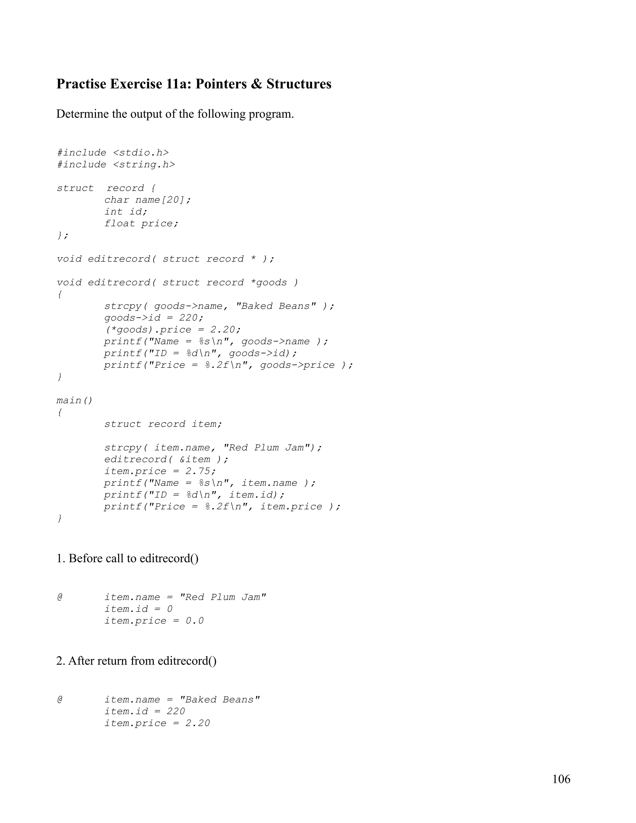 Practise Exercise 11a: Pointers & Structures

Determine the output of the following program.


#include <stdio.h>
#include <string.h>

struct    record {
          char name[20];
          int id;
          float price;
};

void editrecord( struct record * );

void editrecord( struct record *goods )
{
        strcpy( goods->name, "Baked Beans" );
        goods->id = 220;
        (*goods).price = 2.20;
        printf("Name = %sn", goods->name );
        printf("ID = %dn", goods->id);
        printf("Price = %.2fn", goods->price );
}

main()
{
          struct record item;

          strcpy( item.name, "Red Plum Jam");
          editrecord( &item );
          item.price = 2.75;
          printf("Name = %sn", item.name );
          printf("ID = %dn", item.id);
          printf("Price = %.2fn", item.price );
}


1. Before call to editrecord()


@         item.name = "Red Plum Jam"
          item.id = 0
          item.price = 0.0


2. After return from editrecord()


@         item.name = "Baked Beans"
          item.id = 220
          item.price = 2.20




                                                   106
 