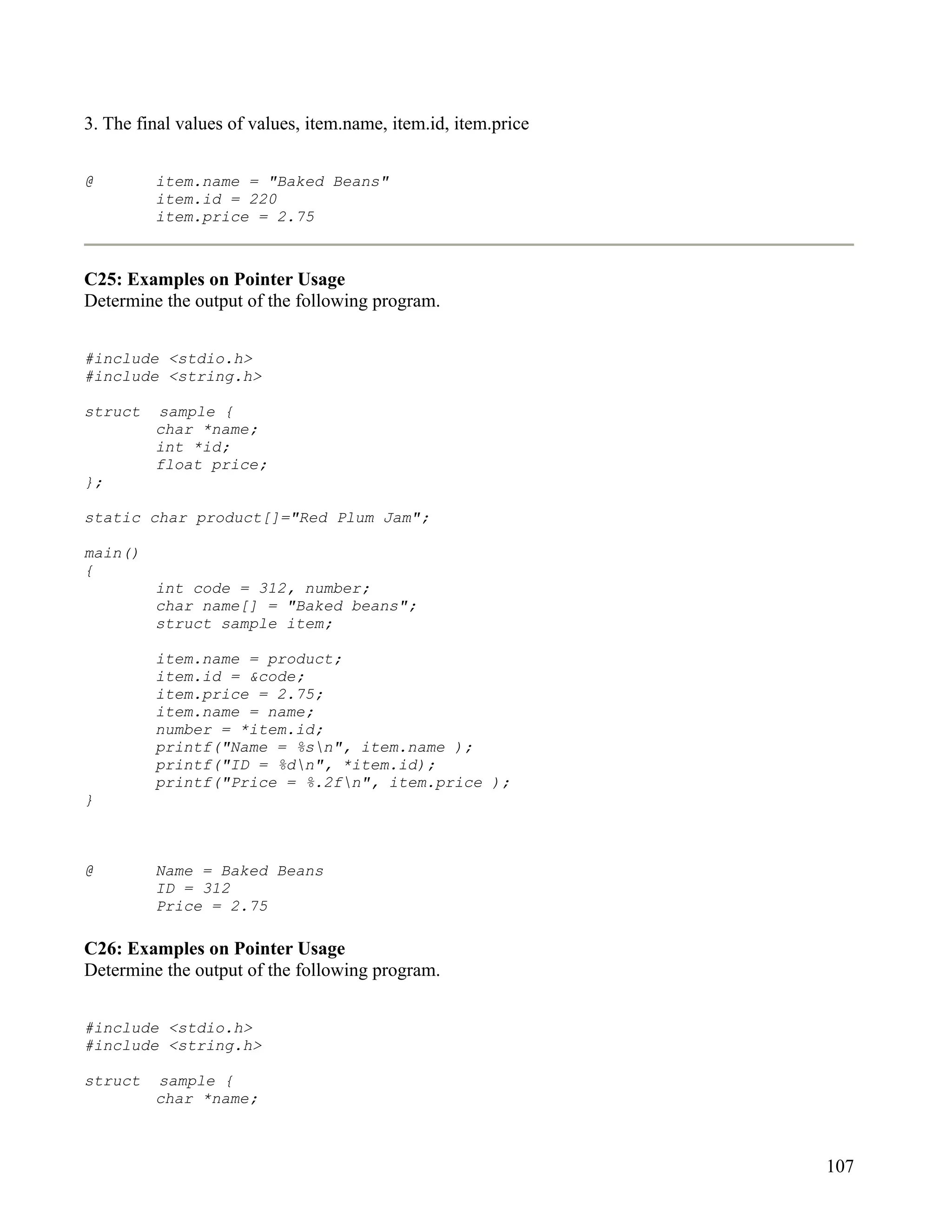 3. The final values of values, item.name, item.id, item.price


@        item.name = "Baked Beans"
         item.id = 220
         item.price = 2.75



C25: Examples on Pointer Usage
Determine the output of the following program.


#include <stdio.h>
#include <string.h>

struct   sample {
         char *name;
         int *id;
         float price;
};

static char product[]="Red Plum Jam";

main()
{
         int code = 312, number;
         char name[] = "Baked beans";
         struct sample item;

         item.name = product;
         item.id = &code;
         item.price = 2.75;
         item.name = name;
         number = *item.id;
         printf("Name = %sn", item.name );
         printf("ID = %dn", *item.id);
         printf("Price = %.2fn", item.price );
}



@        Name = Baked Beans
         ID = 312
         Price = 2.75

C26: Examples on Pointer Usage
Determine the output of the following program.


#include <stdio.h>
#include <string.h>

struct   sample {
         char *name;



                                                                107
 