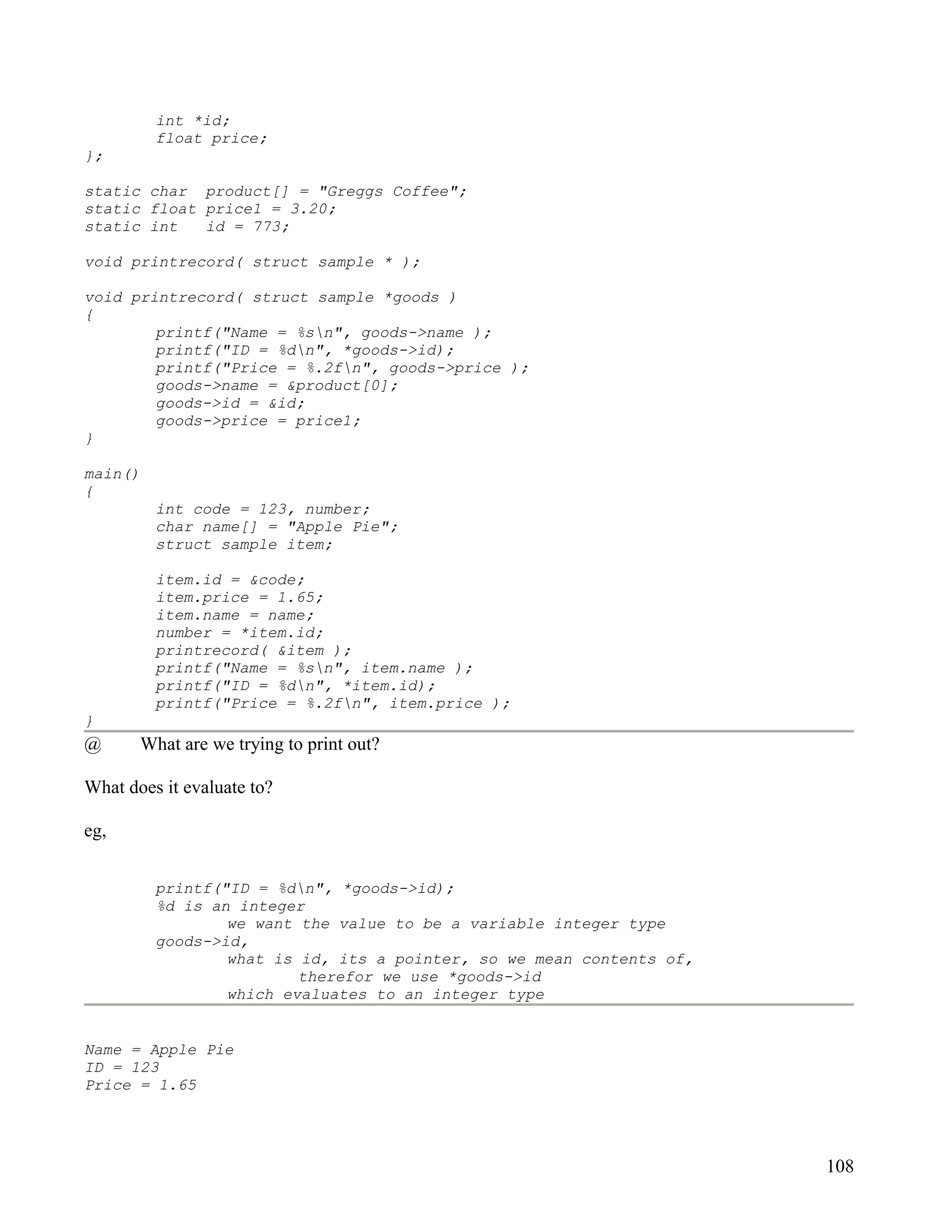 int *id;
         float price;
};

static char product[] = "Greggs Coffee";
static float price1 = 3.20;
static int   id = 773;

void printrecord( struct sample * );

void printrecord( struct sample *goods )
{
        printf("Name = %sn", goods->name );
        printf("ID = %dn", *goods->id);
        printf("Price = %.2fn", goods->price );
        goods->name = &product[0];
        goods->id = &id;
        goods->price = price1;
}

main()
{
         int code = 123, number;
         char name[] = "Apple Pie";
         struct sample item;

         item.id = &code;
         item.price = 1.65;
         item.name = name;
         number = *item.id;
         printrecord( &item );
         printf("Name = %sn", item.name );
         printf("ID = %dn", *item.id);
         printf("Price = %.2fn", item.price );
}
@      What are we trying to print out?

What does it evaluate to?

eg,


         printf("ID = %dn", *goods->id);
         %d is an integer
                 we want the value to be a variable integer type
         goods->id,
                 what is id, its a pointer, so we mean contents of,
                         therefor we use *goods->id
                 which evaluates to an integer type


Name = Apple Pie
ID = 123
Price = 1.65




                                                                      108
 