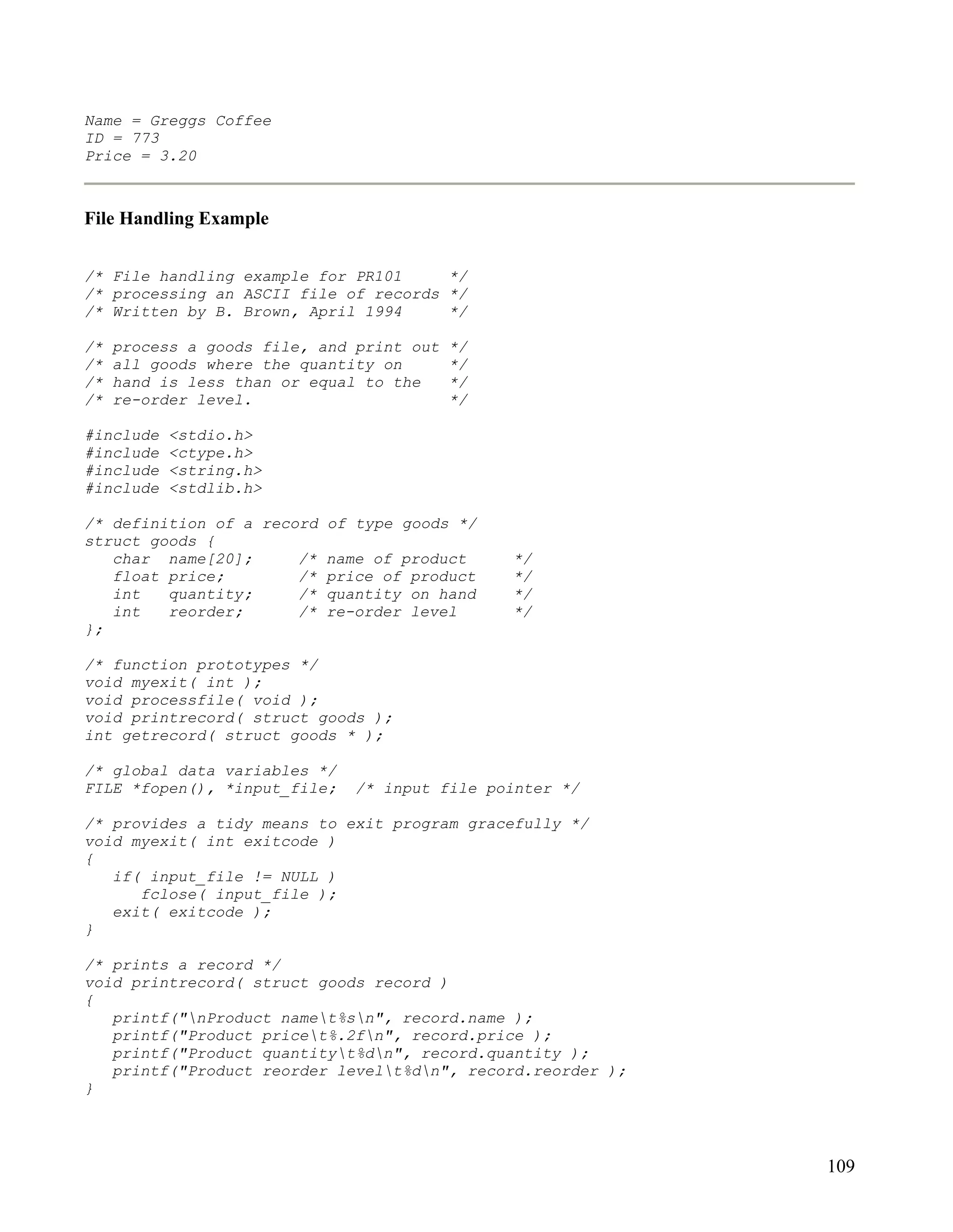 Name = Greggs Coffee
ID = 773
Price = 3.20



File Handling Example


/* File handling example for PR101     */
/* processing an ASCII file of records */
/* Written by B. Brown, April 1994     */

/*   process a goods file, and print out   */
/*   all goods where the quantity on       */
/*   hand is less than or equal to the     */
/*   re-order level.                       */

#include   <stdio.h>
#include   <ctype.h>
#include   <string.h>
#include   <stdlib.h>

/* definition of a record of type goods */
struct goods {
   char name[20];      /* name of product       */
   float price;        /* price of product      */
   int   quantity;     /* quantity on hand      */
   int   reorder;      /* re-order level        */
};

/* function prototypes */
void myexit( int );
void processfile( void );
void printrecord( struct goods );
int getrecord( struct goods * );

/* global data variables */
FILE *fopen(), *input_file;   /* input file pointer */

/* provides a tidy means to exit program gracefully */
void myexit( int exitcode )
{
   if( input_file != NULL )
      fclose( input_file );
   exit( exitcode );
}

/* prints a record */
void printrecord( struct goods record )
{
   printf("nProduct namet%sn", record.name );
   printf("Product pricet%.2fn", record.price );
   printf("Product quantityt%dn", record.quantity );
   printf("Product reorder levelt%dn", record.reorder );
}




                                                             109
 