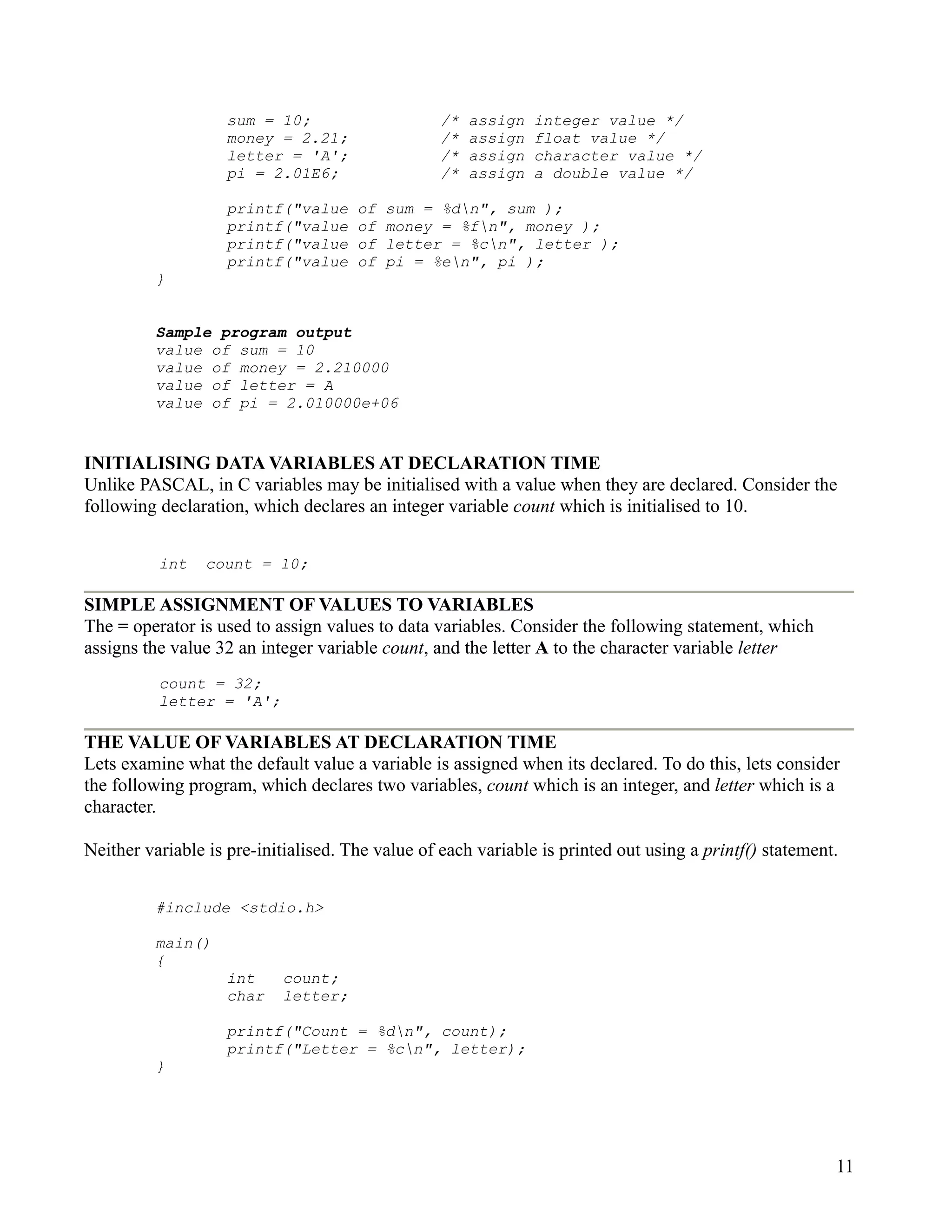 sum = 10;                     /*   assign   integer value */
                    money = 2.21;                 /*   assign   float value */
                    letter = 'A';                 /*   assign   character value */
                    pi = 2.01E6;                  /*   assign   a double value */

                    printf("value     of   sum = %dn", sum );
                    printf("value     of   money = %fn", money );
                    printf("value     of   letter = %cn", letter );
                    printf("value     of   pi = %en", pi );
          }


          Sample program output
          value of sum = 10
          value of money = 2.210000
          value of letter = A
          value of pi = 2.010000e+06


INITIALISING DATA VARIABLES AT DECLARATION TIME
Unlike PASCAL, in C variables may be initialised with a value when they are declared. Consider the
following declaration, which declares an integer variable count which is initialised to 10.


          int    count = 10;

SIMPLE ASSIGNMENT OF VALUES TO VARIABLES
The = operator is used to assign values to data variables. Consider the following statement, which
assigns the value 32 an integer variable count, and the letter A to the character variable letter
          count = 32;
          letter = 'A';

THE VALUE OF VARIABLES AT DECLARATION TIME
Lets examine what the default value a variable is assigned when its declared. To do this, lets consider
the following program, which declares two variables, count which is an integer, and letter which is a
character.

Neither variable is pre-initialised. The value of each variable is printed out using a printf() statement.


          #include <stdio.h>

          main()
          {
                    int    count;
                    char   letter;

                    printf("Count = %dn", count);
                    printf("Letter = %cn", letter);
          }




                                                                                                         11
 