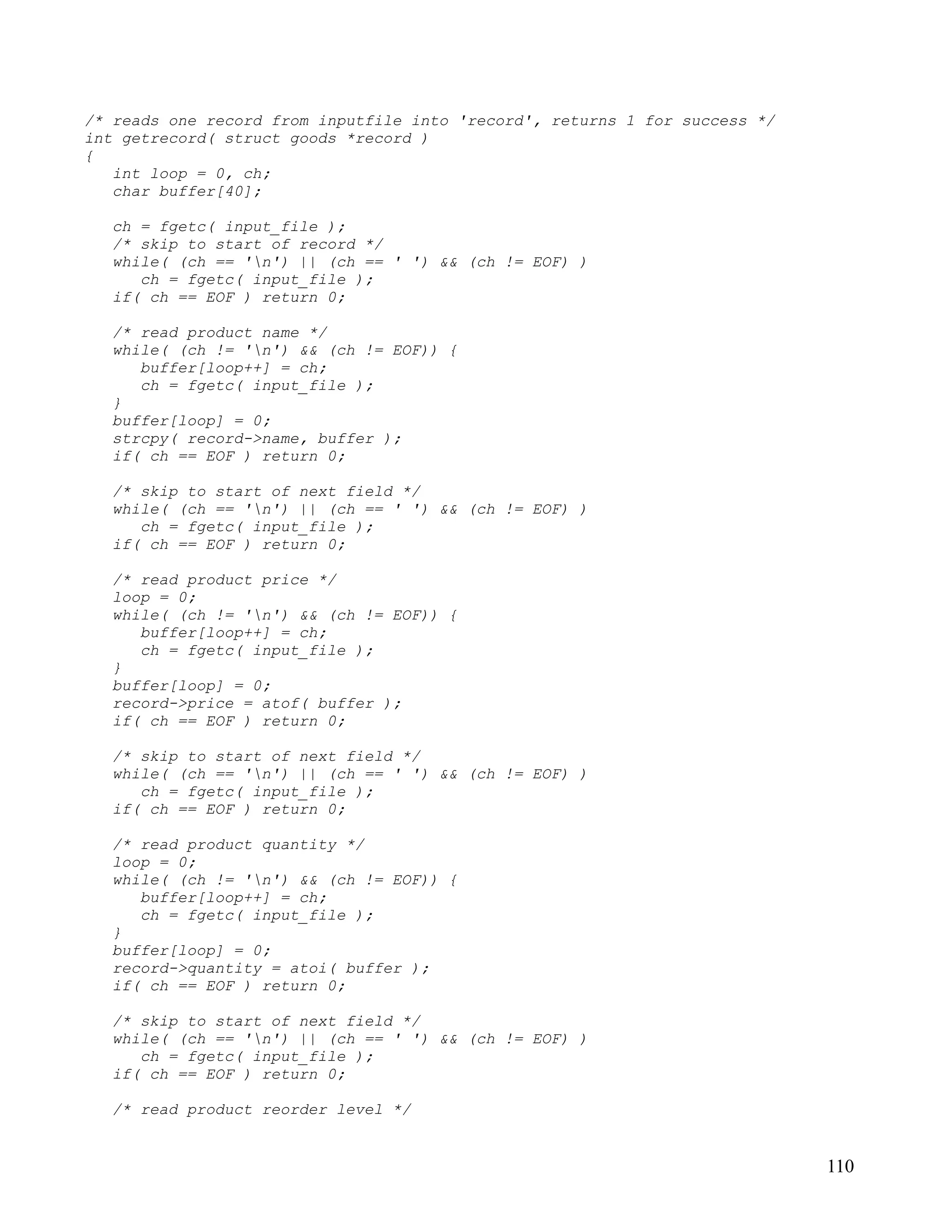 /* reads one record from inputfile into 'record', returns 1 for success */
int getrecord( struct goods *record )
{
   int loop = 0, ch;
   char buffer[40];

  ch = fgetc( input_file );
  /* skip to start of record */
  while( (ch == 'n') || (ch == ' ') && (ch != EOF) )
     ch = fgetc( input_file );
  if( ch == EOF ) return 0;

  /* read product name */
  while( (ch != 'n') && (ch != EOF)) {
     buffer[loop++] = ch;
     ch = fgetc( input_file );
  }
  buffer[loop] = 0;
  strcpy( record->name, buffer );
  if( ch == EOF ) return 0;

  /* skip to start of next field */
  while( (ch == 'n') || (ch == ' ') && (ch != EOF) )
     ch = fgetc( input_file );
  if( ch == EOF ) return 0;

  /* read product price */
  loop = 0;
  while( (ch != 'n') && (ch != EOF)) {
     buffer[loop++] = ch;
     ch = fgetc( input_file );
  }
  buffer[loop] = 0;
  record->price = atof( buffer );
  if( ch == EOF ) return 0;

  /* skip to start of next field */
  while( (ch == 'n') || (ch == ' ') && (ch != EOF) )
     ch = fgetc( input_file );
  if( ch == EOF ) return 0;

  /* read product quantity */
  loop = 0;
  while( (ch != 'n') && (ch != EOF)) {
     buffer[loop++] = ch;
     ch = fgetc( input_file );
  }
  buffer[loop] = 0;
  record->quantity = atoi( buffer );
  if( ch == EOF ) return 0;

  /* skip to start of next field */
  while( (ch == 'n') || (ch == ' ') && (ch != EOF) )
     ch = fgetc( input_file );
  if( ch == EOF ) return 0;

  /* read product reorder level */


                                                                             110
 