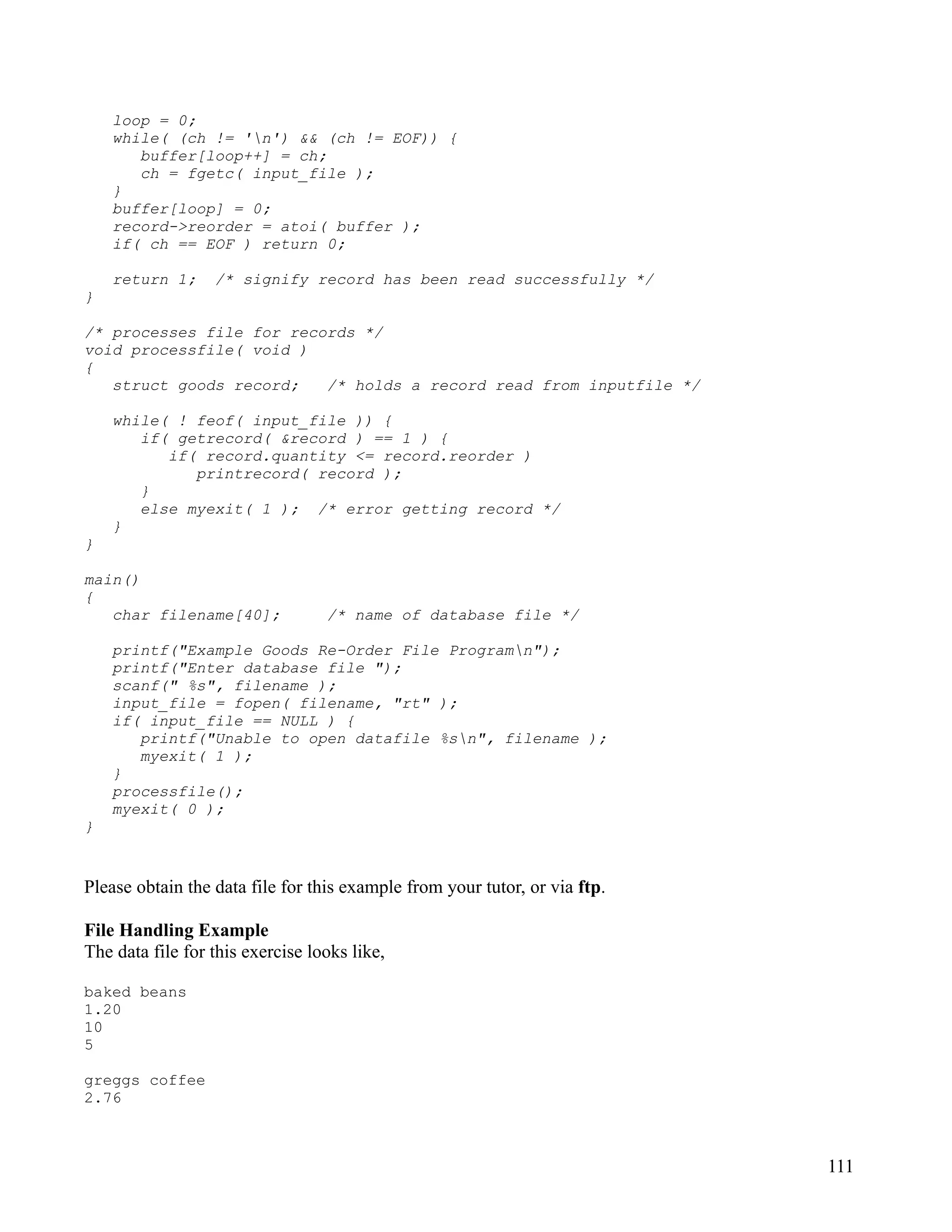loop = 0;
    while( (ch != 'n') && (ch != EOF)) {
       buffer[loop++] = ch;
       ch = fgetc( input_file );
    }
    buffer[loop] = 0;
    record->reorder = atoi( buffer );
    if( ch == EOF ) return 0;

    return 1;     /* signify record has been read successfully */
}

/* processes file for records */
void processfile( void )
{
   struct goods record;   /* holds a record read from inputfile */

    while( ! feof( input_file )) {
       if( getrecord( &record ) == 1 ) {
          if( record.quantity <= record.reorder )
             printrecord( record );
       }
       else myexit( 1 ); /* error getting record */
    }
}

main()
{
   char filename[40];             /* name of database file */

    printf("Example Goods Re-Order File Programn");
    printf("Enter database file ");
    scanf(" %s", filename );
    input_file = fopen( filename, "rt" );
    if( input_file == NULL ) {
       printf("Unable to open datafile %sn", filename );
       myexit( 1 );
    }
    processfile();
    myexit( 0 );
}


Please obtain the data file for this example from your tutor, or via ftp.

File Handling Example
The data file for this exercise looks like,

baked beans
1.20
10
5

greggs coffee
2.76



                                                                            111
 