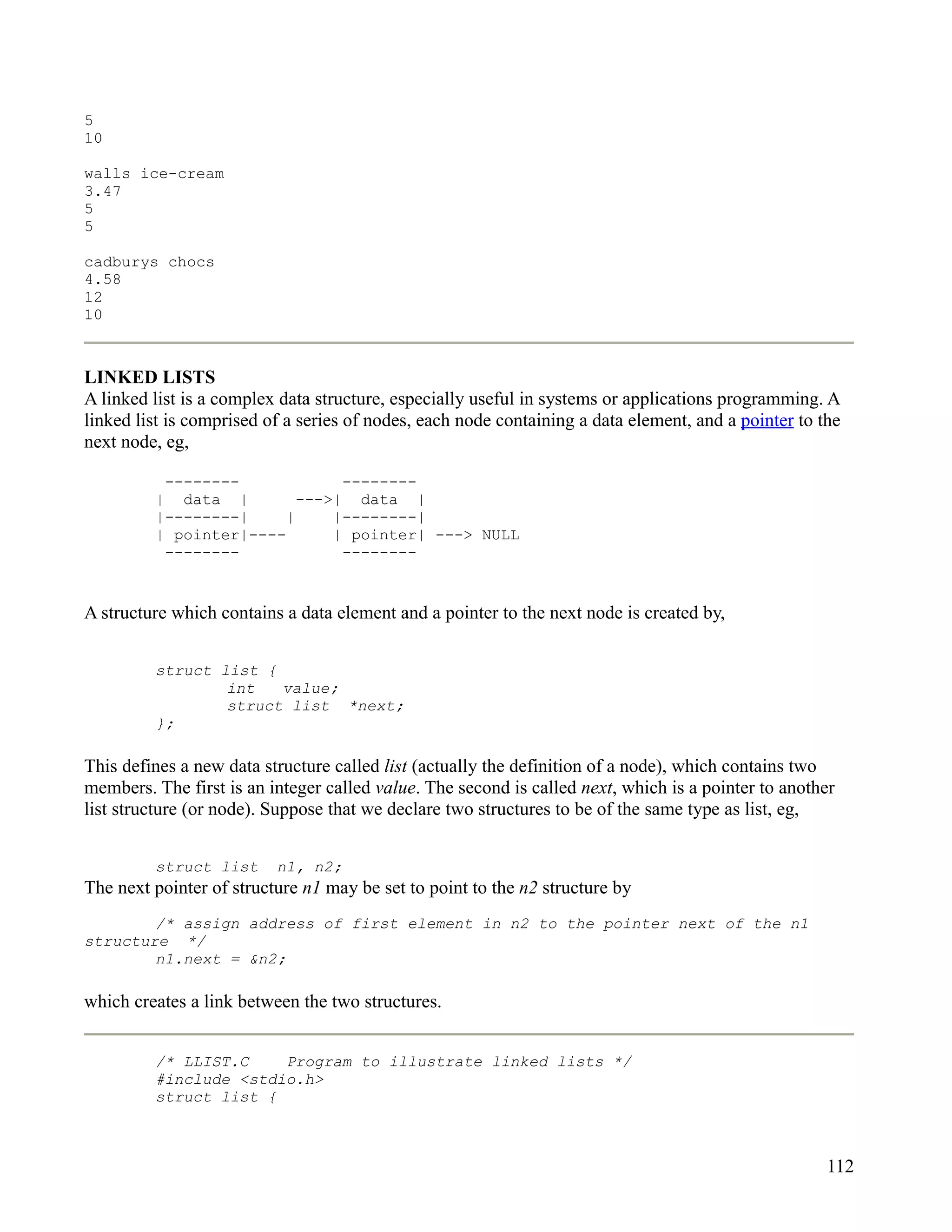 5
10

walls ice-cream
3.47
5
5

cadburys chocs
4.58
12
10



LINKED LISTS
A linked list is a complex data structure, especially useful in systems or applications programming. A
linked list is comprised of a series of nodes, each node containing a data element, and a pointer to the
next node, eg,

          --------             --------
         | data |         --->| data |
         |--------|     |     |--------|
         | pointer|----       | pointer| ---> NULL
          --------             --------


A structure which contains a data element and a pointer to the next node is created by,


         struct list {
                 int   value;
                 struct list *next;
         };

This defines a new data structure called list (actually the definition of a node), which contains two
members. The first is an integer called value. The second is called next, which is a pointer to another
list structure (or node). Suppose that we declare two structures to be of the same type as list, eg,


         struct list      n1, n2;
The next pointer of structure n1 may be set to point to the n2 structure by
        /* assign address of first element in n2 to the pointer next of the n1
structure */
        n1.next = &n2;

which creates a link between the two structures.


         /* LLIST.C    Program to illustrate linked lists */
         #include <stdio.h>
         struct list {



                                                                                                      112
 