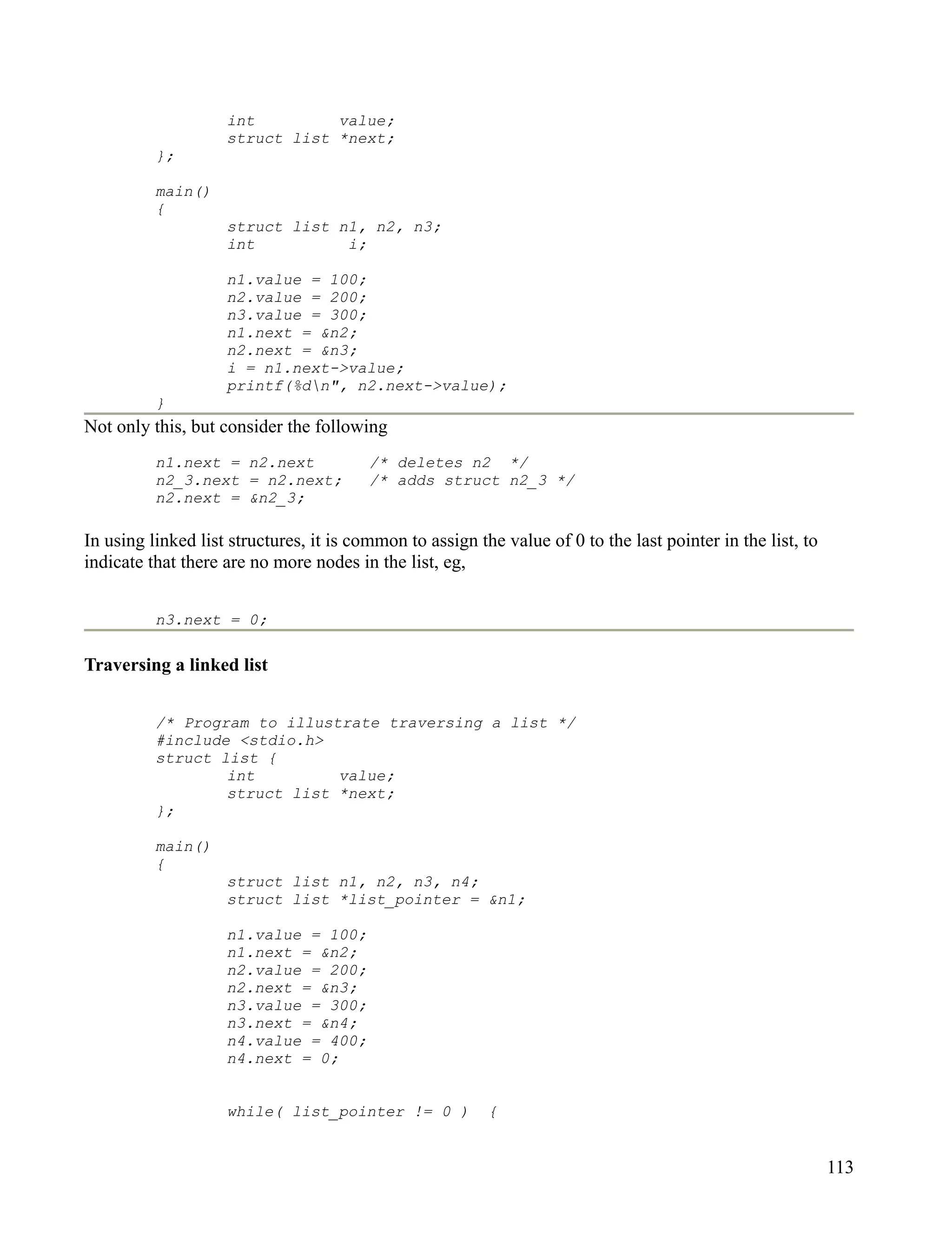 int         value;
                    struct list *next;
          };

          main()
          {
                    struct list n1, n2, n3;
                    int          i;

                    n1.value = 100;
                    n2.value = 200;
                    n3.value = 300;
                    n1.next = &n2;
                    n2.next = &n3;
                    i = n1.next->value;
                    printf(%dn", n2.next->value);
          }
Not only this, but consider the following
          n1.next = n2.next              /* deletes n2 */
          n2_3.next = n2.next;           /* adds struct n2_3 */
          n2.next = &n2_3;

In using linked list structures, it is common to assign the value of 0 to the last pointer in the list, to
indicate that there are no more nodes in the list, eg,


          n3.next = 0;

Traversing a linked list


          /* Program to illustrate traversing a list */
          #include <stdio.h>
          struct list {
                  int         value;
                  struct list *next;
          };

          main()
          {
                    struct list n1, n2, n3, n4;
                    struct list *list_pointer = &n1;

                    n1.value = 100;
                    n1.next = &n2;
                    n2.value = 200;
                    n2.next = &n3;
                    n3.value = 300;
                    n3.next = &n4;
                    n4.value = 400;
                    n4.next = 0;


                    while( list_pointer != 0 )            {


                                                                                                             113
 