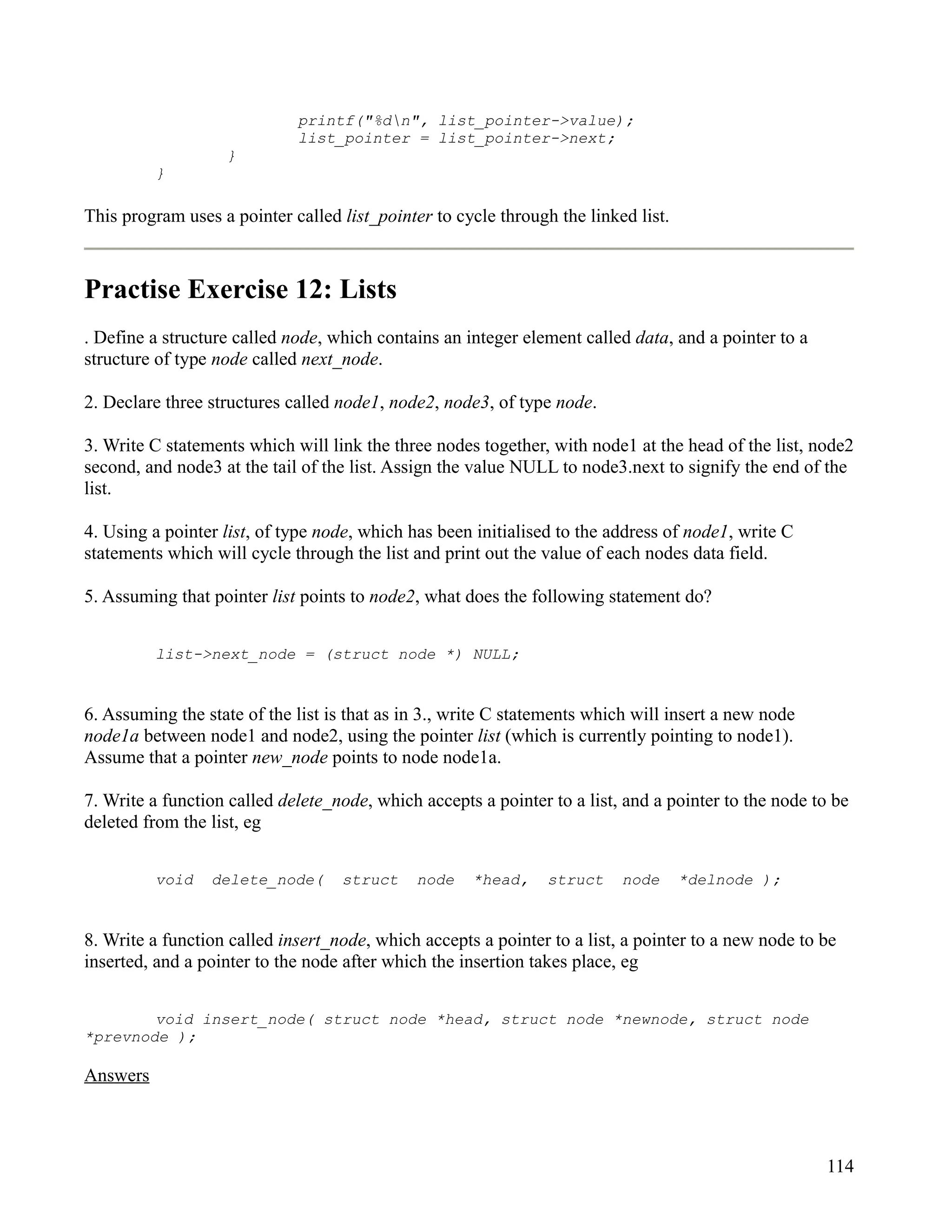 printf("%dn", list_pointer->value);
                             list_pointer = list_pointer->next;
                   }
          }

This program uses a pointer called list_pointer to cycle through the linked list.



Practise Exercise 12: Lists
. Define a structure called node, which contains an integer element called data, and a pointer to a
structure of type node called next_node.

2. Declare three structures called node1, node2, node3, of type node.

3. Write C statements which will link the three nodes together, with node1 at the head of the list, node2
second, and node3 at the tail of the list. Assign the value NULL to node3.next to signify the end of the
list.

4. Using a pointer list, of type node, which has been initialised to the address of node1, write C
statements which will cycle through the list and print out the value of each nodes data field.

5. Assuming that pointer list points to node2, what does the following statement do?


          list->next_node = (struct node *) NULL;


6. Assuming the state of the list is that as in 3., write C statements which will insert a new node
node1a between node1 and node2, using the pointer list (which is currently pointing to node1).
Assume that a pointer new_node points to node node1a.

7. Write a function called delete_node, which accepts a pointer to a list, and a pointer to the node to be
deleted from the list, eg


          void   delete_node(      struct     node    *head,    struct    node      *delnode );


8. Write a function called insert_node, which accepts a pointer to a list, a pointer to a new node to be
inserted, and a pointer to the node after which the insertion takes place, eg


        void insert_node( struct node *head, struct node *newnode, struct node
*prevnode );

Answers



                                                                                                      114
 