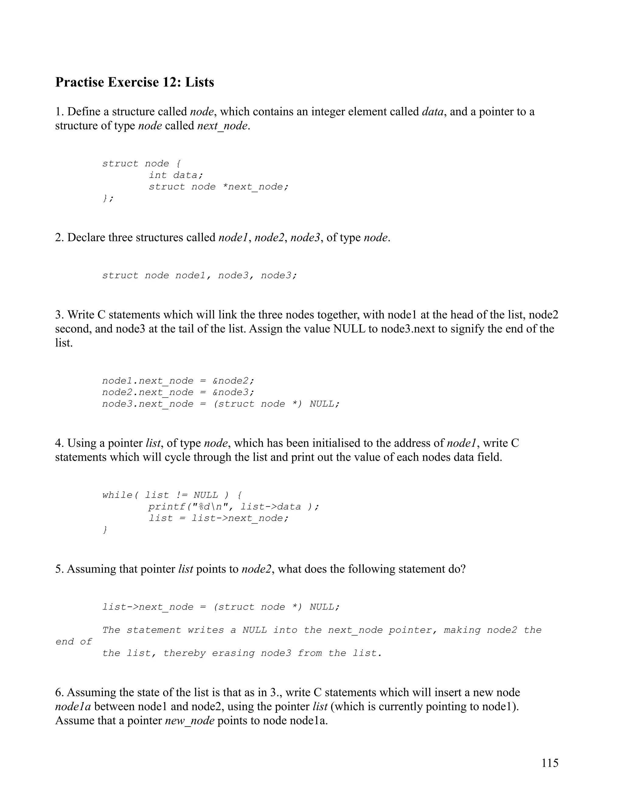 Practise Exercise 12: Lists

1. Define a structure called node, which contains an integer element called data, and a pointer to a
structure of type node called next_node.


         struct node {
                 int data;
                 struct node *next_node;
         };


2. Declare three structures called node1, node2, node3, of type node.


         struct node node1, node3, node3;


3. Write C statements which will link the three nodes together, with node1 at the head of the list, node2
second, and node3 at the tail of the list. Assign the value NULL to node3.next to signify the end of the
list.


         node1.next_node = &node2;
         node2.next_node = &node3;
         node3.next_node = (struct node *) NULL;


4. Using a pointer list, of type node, which has been initialised to the address of node1, write C
statements which will cycle through the list and print out the value of each nodes data field.


         while( list != NULL ) {
                 printf("%dn", list->data );
                 list = list->next_node;
         }


5. Assuming that pointer list points to node2, what does the following statement do?


         list->next_node = (struct node *) NULL;

         The statement writes a NULL into the next_node pointer, making node2 the
end of
         the list, thereby erasing node3 from the list.


6. Assuming the state of the list is that as in 3., write C statements which will insert a new node
node1a between node1 and node2, using the pointer list (which is currently pointing to node1).
Assume that a pointer new_node points to node node1a.


                                                                                                       115
 