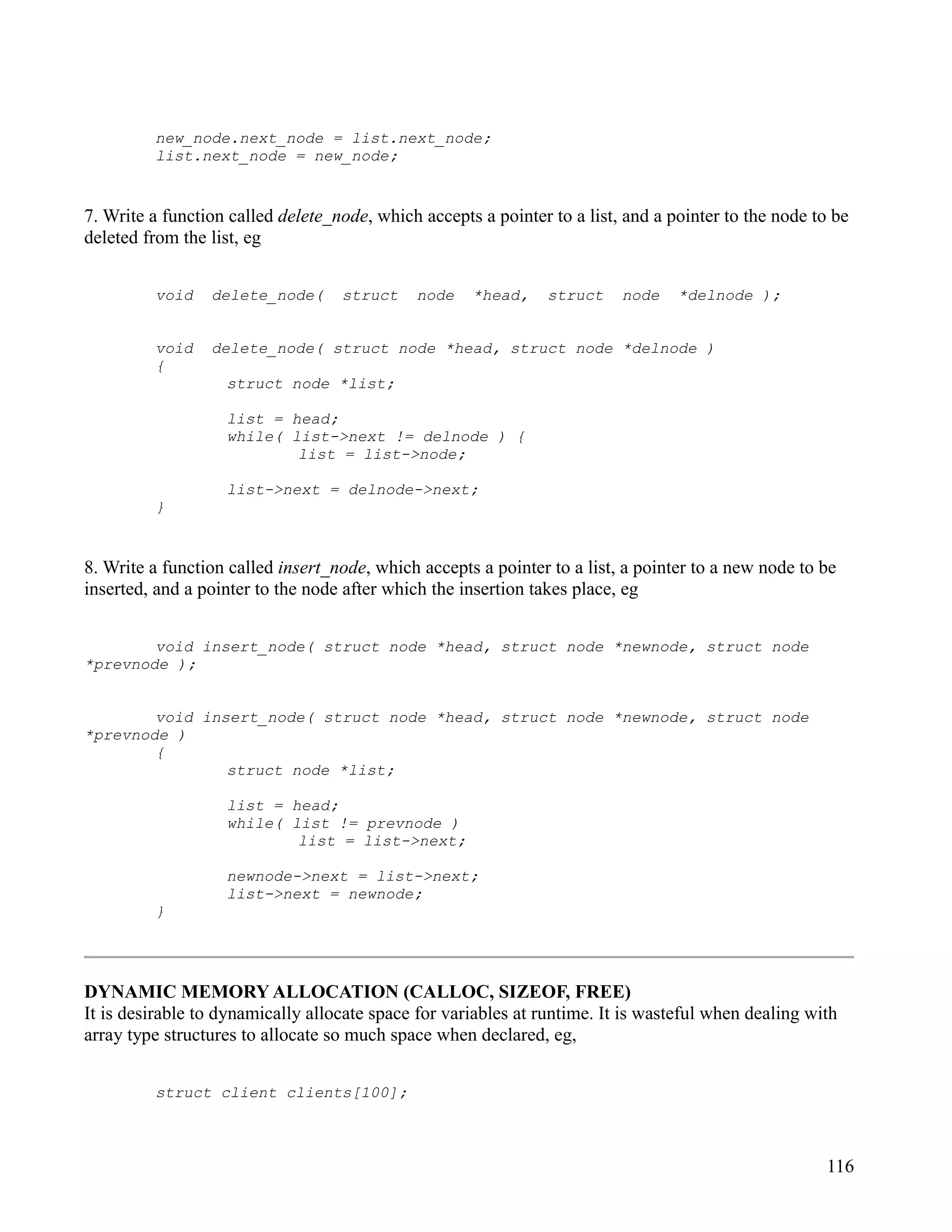new_node.next_node = list.next_node;
         list.next_node = new_node;


7. Write a function called delete_node, which accepts a pointer to a list, and a pointer to the node to be
deleted from the list, eg


         void    delete_node(      struct     node   *head,     struct    node    *delnode );


         void    delete_node( struct node *head, struct node *delnode )
         {
                   struct node *list;

                   list = head;
                   while( list->next != delnode ) {
                           list = list->node;

                   list->next = delnode->next;
         }


8. Write a function called insert_node, which accepts a pointer to a list, a pointer to a new node to be
inserted, and a pointer to the node after which the insertion takes place, eg


        void insert_node( struct node *head, struct node *newnode, struct node
*prevnode );


        void insert_node( struct node *head, struct node *newnode, struct node
*prevnode )
        {
                struct node *list;

                   list = head;
                   while( list != prevnode )
                           list = list->next;

                   newnode->next = list->next;
                   list->next = newnode;
         }




DYNAMIC MEMORY ALLOCATION (CALLOC, SIZEOF, FREE)
It is desirable to dynamically allocate space for variables at runtime. It is wasteful when dealing with
array type structures to allocate so much space when declared, eg,


         struct client clients[100];



                                                                                                      116
 