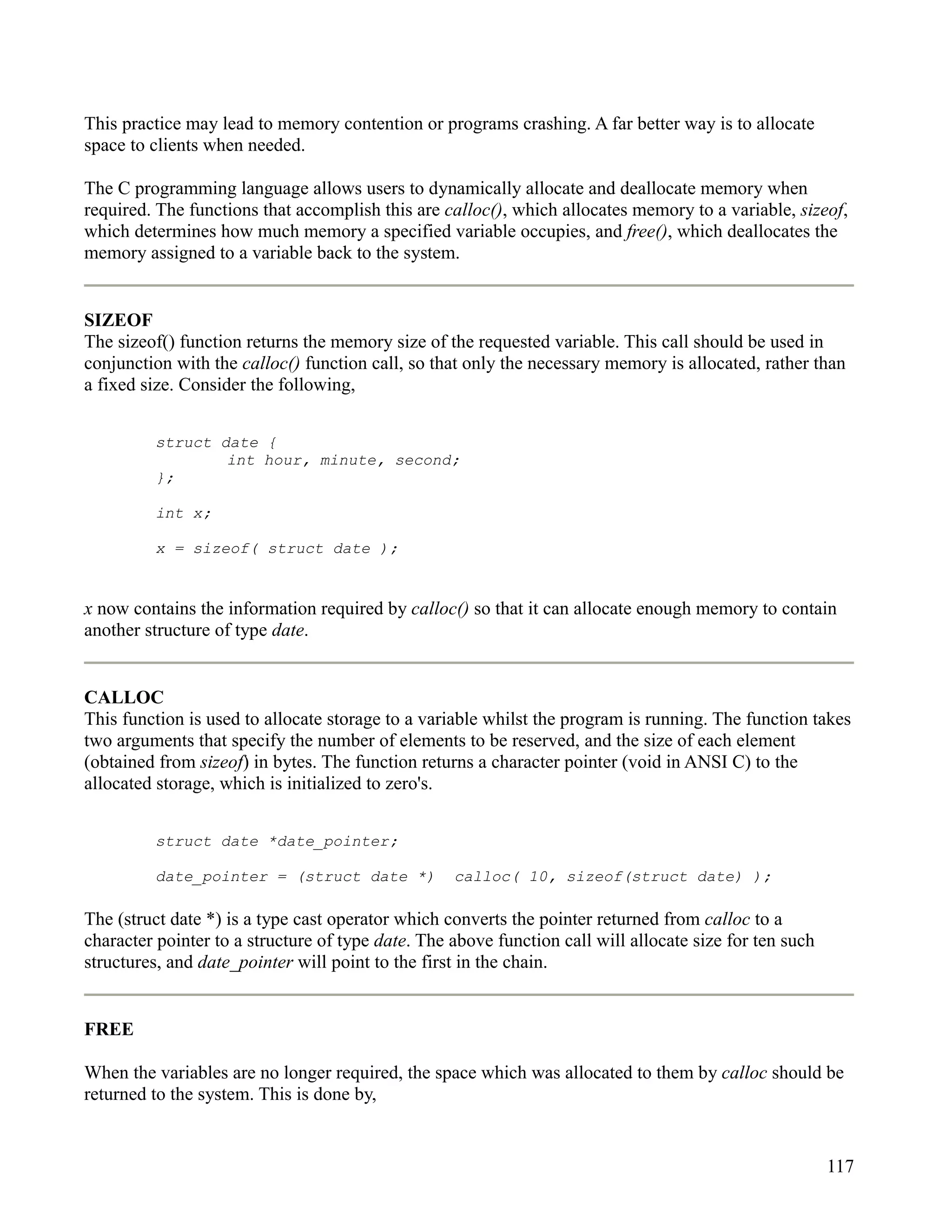 This practice may lead to memory contention or programs crashing. A far better way is to allocate
space to clients when needed.

The C programming language allows users to dynamically allocate and deallocate memory when
required. The functions that accomplish this are calloc(), which allocates memory to a variable, sizeof,
which determines how much memory a specified variable occupies, and free(), which deallocates the
memory assigned to a variable back to the system.


SIZEOF
The sizeof() function returns the memory size of the requested variable. This call should be used in
conjunction with the calloc() function call, so that only the necessary memory is allocated, rather than
a fixed size. Consider the following,


         struct date {
                 int hour, minute, second;
         };

         int x;

         x = sizeof( struct date );


x now contains the information required by calloc() so that it can allocate enough memory to contain
another structure of type date.


CALLOC
This function is used to allocate storage to a variable whilst the program is running. The function takes
two arguments that specify the number of elements to be reserved, and the size of each element
(obtained from sizeof) in bytes. The function returns a character pointer (void in ANSI C) to the
allocated storage, which is initialized to zero's.


         struct date *date_pointer;

         date_pointer = (struct date *)            calloc( 10, sizeof(struct date) );

The (struct date *) is a type cast operator which converts the pointer returned from calloc to a
character pointer to a structure of type date. The above function call will allocate size for ten such
structures, and date_pointer will point to the first in the chain.


FREE

When the variables are no longer required, the space which was allocated to them by calloc should be
returned to the system. This is done by,


                                                                                                         117
 