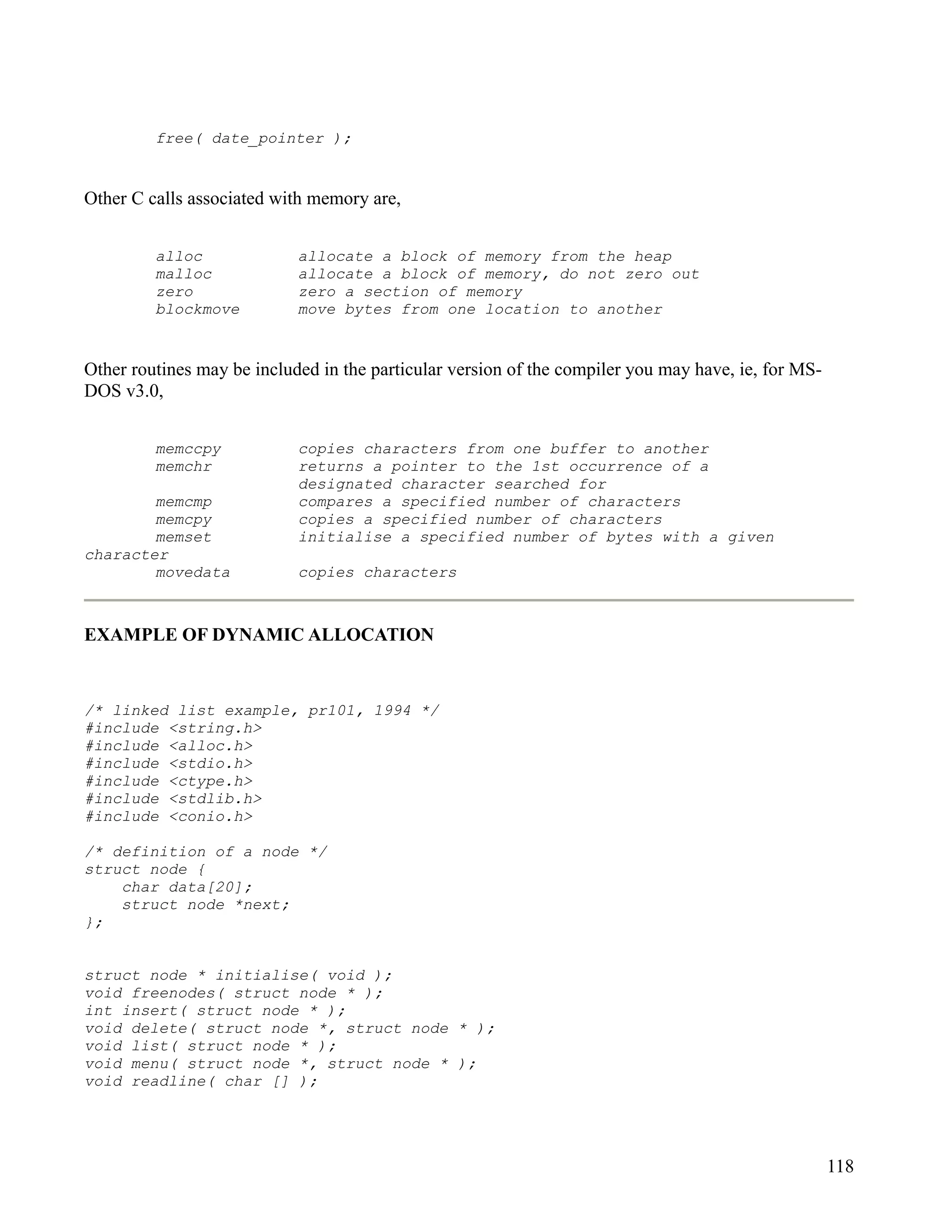 free( date_pointer );


Other C calls associated with memory are,


         alloc              allocate a block of memory from the heap
         malloc             allocate a block of memory, do not zero out
         zero               zero a section of memory
         blockmove          move bytes from one location to another


Other routines may be included in the particular version of the compiler you may have, ie, for MS-
DOS v3.0,


         memccpy            copies characters from one buffer to another
         memchr             returns a pointer to the 1st occurrence of a
                            designated character searched for
        memcmp              compares a specified number of characters
        memcpy              copies a specified number of characters
        memset              initialise a specified number of bytes with a given
character
        movedata            copies characters



EXAMPLE OF DYNAMIC ALLOCATION


/* linked list example, pr101, 1994 */
#include <string.h>
#include <alloc.h>
#include <stdio.h>
#include <ctype.h>
#include <stdlib.h>
#include <conio.h>

/* definition of a node */
struct node {
    char data[20];
    struct node *next;
};


struct node * initialise( void );
void freenodes( struct node * );
int insert( struct node * );
void delete( struct node *, struct node * );
void list( struct node * );
void menu( struct node *, struct node * );
void readline( char [] );




                                                                                                     118
 