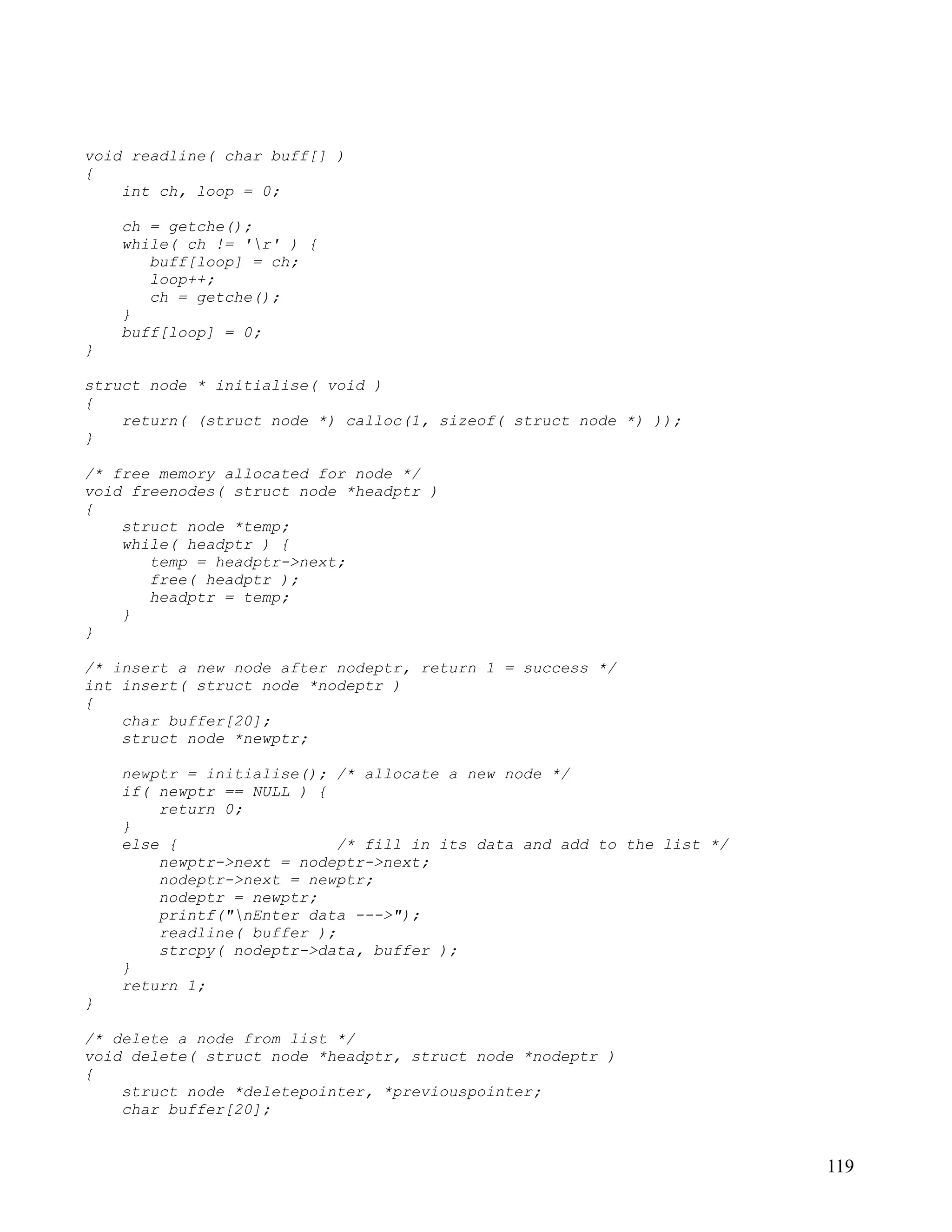 void readline( char buff[] )
{
    int ch, loop = 0;

    ch = getche();
    while( ch != 'r' ) {
       buff[loop] = ch;
       loop++;
       ch = getche();
    }
    buff[loop] = 0;
}

struct node * initialise( void )
{
    return( (struct node *) calloc(1, sizeof( struct node *) ));
}

/* free memory allocated for node */
void freenodes( struct node *headptr )
{
    struct node *temp;
    while( headptr ) {
       temp = headptr->next;
       free( headptr );
       headptr = temp;
    }
}

/* insert a new node after nodeptr, return 1 = success */
int insert( struct node *nodeptr )
{
    char buffer[20];
    struct node *newptr;

    newptr = initialise(); /* allocate a new node */
    if( newptr == NULL ) {
        return 0;
    }
    else {                  /* fill in its data and add to the list */
        newptr->next = nodeptr->next;
        nodeptr->next = newptr;
        nodeptr = newptr;
        printf("nEnter data --->");
        readline( buffer );
        strcpy( nodeptr->data, buffer );
    }
    return 1;
}

/* delete a node from list */
void delete( struct node *headptr, struct node *nodeptr )
{
    struct node *deletepointer, *previouspointer;
    char buffer[20];


                                                                         119
 