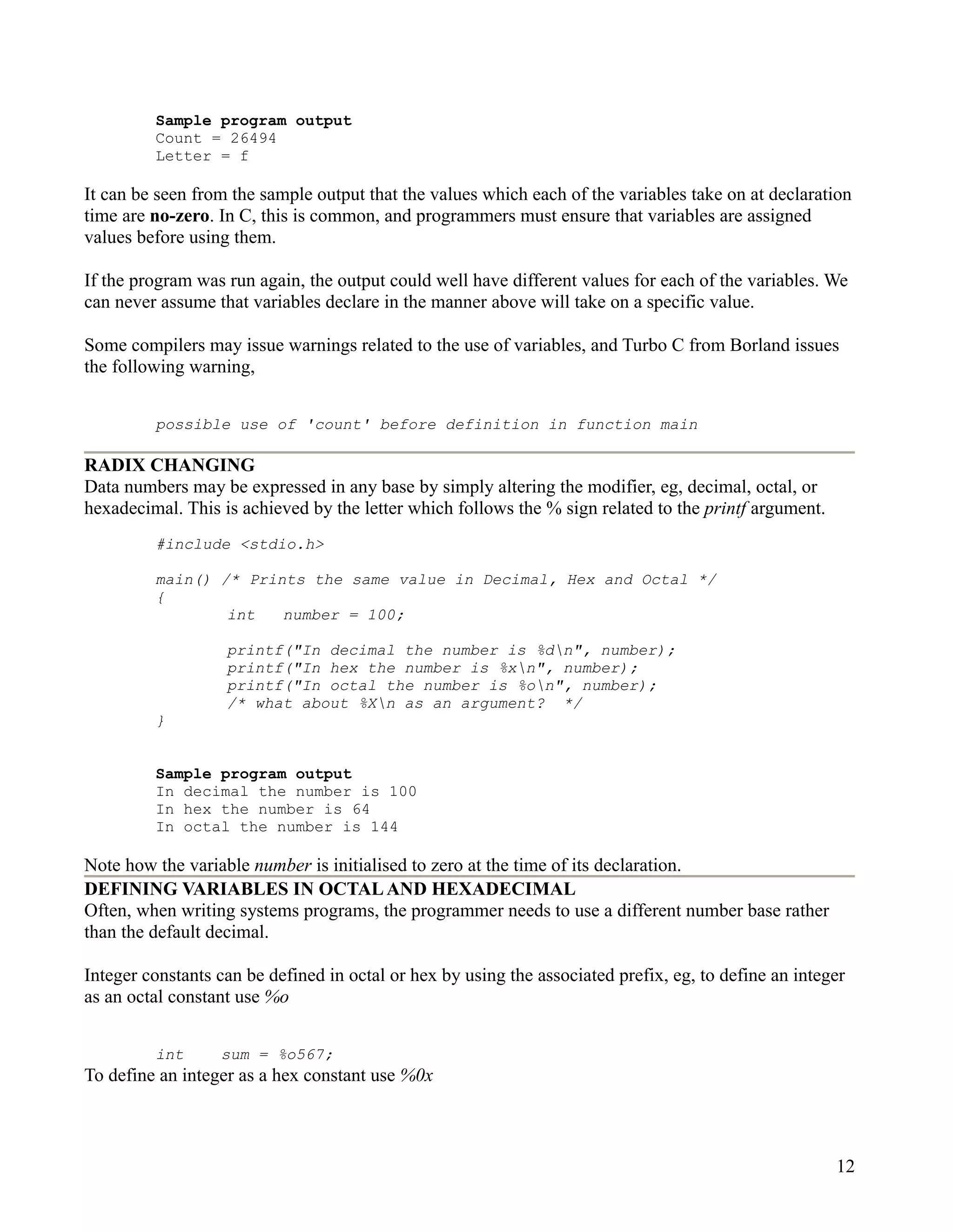 Sample program output
         Count = 26494
         Letter = f

It can be seen from the sample output that the values which each of the variables take on at declaration
time are no-zero. In C, this is common, and programmers must ensure that variables are assigned
values before using them.

If the program was run again, the output could well have different values for each of the variables. We
can never assume that variables declare in the manner above will take on a specific value.

Some compilers may issue warnings related to the use of variables, and Turbo C from Borland issues
the following warning,


         possible use of 'count' before definition in function main

RADIX CHANGING
Data numbers may be expressed in any base by simply altering the modifier, eg, decimal, octal, or
hexadecimal. This is achieved by the letter which follows the % sign related to the printf argument.
         #include <stdio.h>

         main() /* Prints the same value in Decimal, Hex and Octal */
         {
                 int   number = 100;

                   printf("In decimal the number is %dn", number);
                   printf("In hex the number is %xn", number);
                   printf("In octal the number is %on", number);
                   /* what about %Xn as an argument? */
         }


         Sample program output
         In decimal the number is 100
         In hex the number is 64
         In octal the number is 144

Note how the variable number is initialised to zero at the time of its declaration.
DEFINING VARIABLES IN OCTAL AND HEXADECIMAL
Often, when writing systems programs, the programmer needs to use a different number base rather
than the default decimal.

Integer constants can be defined in octal or hex by using the associated prefix, eg, to define an integer
as an octal constant use %o


         int      sum = %o567;
To define an integer as a hex constant use %0x



                                                                                                       12
 