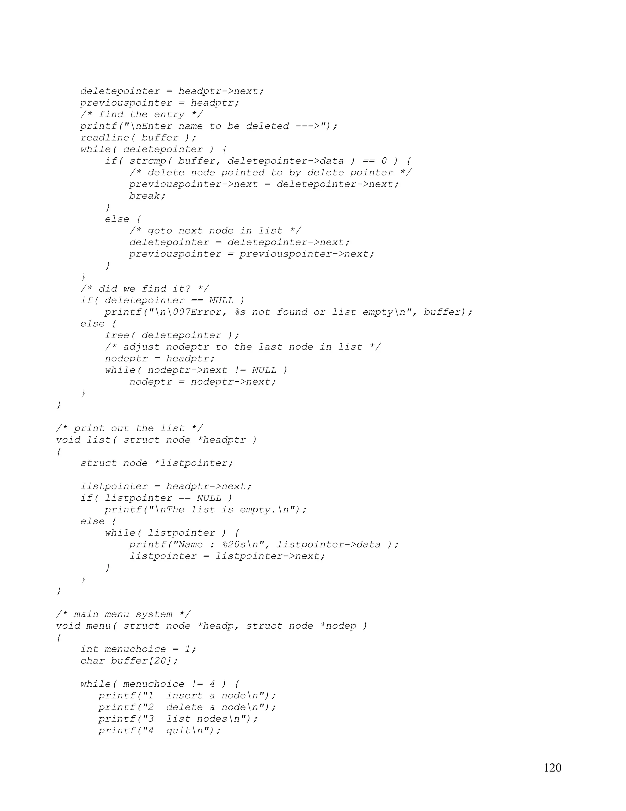 deletepointer = headptr->next;
    previouspointer = headptr;
    /* find the entry */
    printf("nEnter name to be deleted --->");
    readline( buffer );
    while( deletepointer ) {
        if( strcmp( buffer, deletepointer->data ) == 0 ) {
            /* delete node pointed to by delete pointer */
            previouspointer->next = deletepointer->next;
            break;
        }
        else {
            /* goto next node in list */
            deletepointer = deletepointer->next;
            previouspointer = previouspointer->next;
        }
    }
    /* did we find it? */
    if( deletepointer == NULL )
        printf("n007Error, %s not found or list emptyn", buffer);
    else {
        free( deletepointer );
        /* adjust nodeptr to the last node in list */
        nodeptr = headptr;
        while( nodeptr->next != NULL )
            nodeptr = nodeptr->next;
    }
}

/* print out the list */
void list( struct node *headptr )
{
    struct node *listpointer;

    listpointer = headptr->next;
    if( listpointer == NULL )
        printf("nThe list is empty.n");
    else {
        while( listpointer ) {
            printf("Name : %20sn", listpointer->data );
            listpointer = listpointer->next;
        }
    }
}

/* main menu system */
void menu( struct node *headp, struct node *nodep )
{
    int menuchoice = 1;
    char buffer[20];

    while( menuchoice != 4 ) {
       printf("1 insert a noden");
       printf("2 delete a noden");
       printf("3 list nodesn");
       printf("4 quitn");


                                                                       120
 
