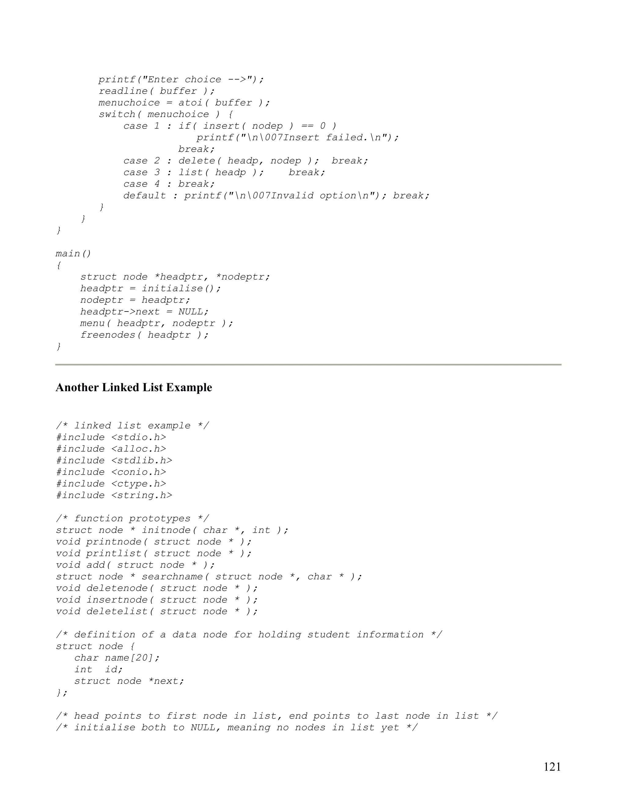 printf("Enter choice -->");
        readline( buffer );
        menuchoice = atoi( buffer );
        switch( menuchoice ) {
            case 1 : if( insert( nodep ) == 0 )
                        printf("n007Insert failed.n");
                     break;
            case 2 : delete( headp, nodep ); break;
            case 3 : list( headp );    break;
            case 4 : break;
            default : printf("n007Invalid optionn"); break;
        }
    }
}

main()
{
    struct node *headptr, *nodeptr;
    headptr = initialise();
    nodeptr = headptr;
    headptr->next = NULL;
    menu( headptr, nodeptr );
    freenodes( headptr );
}



Another Linked List Example


/* linked list example */
#include <stdio.h>
#include <alloc.h>
#include <stdlib.h>
#include <conio.h>
#include <ctype.h>
#include <string.h>

/* function prototypes */
struct node * initnode( char *, int );
void printnode( struct node * );
void printlist( struct node * );
void add( struct node * );
struct node * searchname( struct node *, char * );
void deletenode( struct node * );
void insertnode( struct node * );
void deletelist( struct node * );

/* definition of a data node for holding student information */
struct node {
   char name[20];
   int id;
   struct node *next;
};

/* head points to first node in list, end points to last node in list */
/* initialise both to NULL, meaning no nodes in list yet */


                                                                           121
 